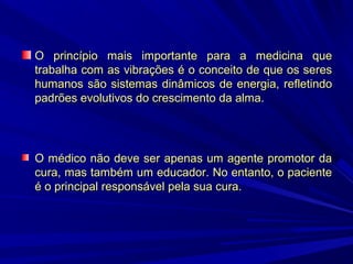 O princípio mais importante para a medicina que
trabalha com as vibrações é o conceito de que os seres
humanos são sistemas dinâmicos de energia, refletindo
padrões evolutivos do crescimento da alma.

O médico não deve ser apenas um agente promotor da
cura, mas também um educador. No entanto, o paciente
é o principal responsável pela sua cura.

 