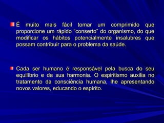 É muito mais fácil tomar um comprimido que
proporcione um rápido “conserto” do organismo, do que
modificar os hábitos potencialmente insalubres que
possam contribuir para o problema da saúde.

Cada ser humano é responsável pela busca do seu
equilíbrio e da sua harmonia. O espiritismo auxilia no
tratamento da consciência humana, lhe apresentando
novos valores, educando o espírito.

 