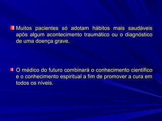 Muitos pacientes só adotam hábitos mais saudáveis
após algum acontecimento traumático ou o diagnóstico
de uma doença grave.

O médico do futuro combinará o conhecimento científico
e o conhecimento espiritual a fim de promover a cura em
todos os níveis.

 