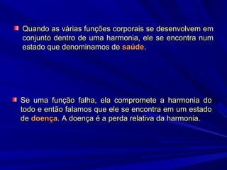 Quando as várias funções corporais se desenvolvem em
conjunto dentro de uma harmonia, ele se encontra num
estado que denominamos de saúde.

Se uma função falha, ela compromete a harmonia do
todo e então falamos que ele se encontra em um estado
de doença. A doença é a perda relativa da harmonia.

 