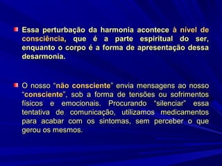 Essa perturbação da harmonia acontece à nível de
consciência, que é a parte espiritual do ser,
enquanto o corpo é a forma de apresentação dessa
desarmonia.

O nosso “não consciente” envia mensagens ao nosso
“consciente”, sob a forma de tensões ou sofrimentos
físicos e emocionais. Procurando “silenciar” essa
tentativa de comunicação, utilizamos medicamentos
para acabar com os sintomas, sem perceber o que
gerou os mesmos.

 