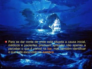 Para se dar conta de onde está situada a causa inicial,
médicos e pacientes precisam aprender não apenas a
perceber o que é visível na luz, mas também identificar
o que está escondido na sombra.

 