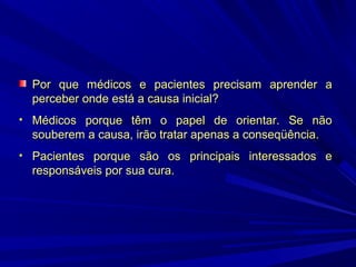 Por que médicos e pacientes precisam aprender a
perceber onde está a causa inicial?
• Médicos porque têm o papel de orientar. Se não

souberem a causa, irão tratar apenas a conseqüência.
• Pacientes porque são os principais interessados e

responsáveis por sua cura.

 