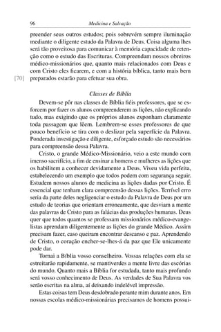 96                      Medicina e Salvação

     preender seus outros estudos; pois sobrevém sempre iluminação
     mediante o diligente estudo da Palavra de Deus. Coisa alguma lhes
     será tão proveitosa para comunicar à memória capacidade de reten-
     ção como o estudo das Escrituras. Compreendam nossos obreiros
     médico-missionários que, quanto mais relacionados com Deus e
     com Cristo eles ﬁcarem, e com a história bíblica, tanto mais bem
[70] preparados estarão para efetuar sua obra.

                                Classes de Bíblia
           Devem-se pôr nas classes de Bíblia ﬁéis professores, que se es-
      forcem por fazer os alunos compreenderem as lições, não explicando
      tudo, mas exigindo que os próprios alunos exponham claramente
      toda passagem que lêem. Lembrem-se esses professores de que
      pouco benefício se tira com o deslizar pela superfície da Palavra.
      Ponderada investigação e diligente, esforçado estudo são necessários
      para compreensão dessa Palavra.
           Cristo, o grande Médico-Missionário, veio a este mundo com
      imenso sacrifício, a ﬁm de ensinar a homens e mulheres as lições que
      os habilitem a conhecer devidamente a Deus. Viveu vida perfeita,
      estabelecendo um exemplo que todos podem com segurança seguir.
      Estudem nossos alunos de medicina as lições dadas por Cristo. É
      essencial que tenham clara compreensão dessas lições. Terrível erro
      seria da parte deles negligenciar o estudo da Palavra de Deus por um
      estudo de teorias que orientam erroneamente, que desviam a mente
      das palavras de Cristo para as falácias das produções humanas. Deus
      quer que todos quantos se professam missionários médico-evange-
      listas aprendam diligentemente as lições do grande Médico. Assim
      precisam fazer, caso queiram encontrar descanso e paz. Aprendendo
      de Cristo, o coração encher-se-lhes-á da paz que Ele unicamente
      pode dar.
           Tornai a Bíblia vosso conselheiro. Vossas relações com ela se
      estreitarão rapidamente, se mantiverdes a mente livre das escórias
      do mundo. Quanto mais a Bíblia for estudada, tanto mais profundo
      será vosso conhecimento de Deus. As verdades de Sua Palavra vos
      serão escritas na alma, aí deixando indelével impressão.
           Estas coisas tem Deus desdobrado perante mim durante anos. Em
      nossas escolas médico-missionárias precisamos de homens possui-
 