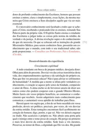 Nosso colégio médico                      97

dores de profundo conhecimento das Escrituras, homens que possam
ensinar a outros, clara e simplesmente, essas lições, da mesma ma-
neira que Cristo ensinava a Seus discípulos aquilo que via ser mais
essencial.
    E o necessário conhecimento será facultado a todos que se ache-
gam a Cristo, recebendo e praticando-Lhe os ensinos, tornando Sua
Palavra parte da própria vida. O Espírito Santo ensina o estudante
das Escrituras a julgar todas as coisas pela norma da retidão, da
verdade e da justiça. A divina revelação supre-o do conhecimento
de que ele necessita. Os que se colocam sob as instruções do grande [71]
Missionário Médico, para serem coobreiros Seus, possuirão um co-
nhecimento que o mundo, com todo o seu tradicional saber, não
pode proporcionar. — Conselhos aos Professores, Pais e Estudantes,
474-484.

                 Desenvolvimento da experiência
                       Crescimento espiritual
    A todo estudante em busca de preparo médico, desejaria dizer:
Olhai para além do presente. Desviai-vos das coisas transitórias desta
vida, dos empreendimentos egoístas e da satisfação do próprio eu.
Para que ﬁm vos procurais educar? Não é para aliviar os sofrimentos
da humanidade? A medida que a mente se dilata pelo verdadeiro co-
nhecimento, o coração se aquece pelo senso da bondade, compaixão
e amor de Deus. A alma enche-se de fervoroso anseio de dizer aos
outros como eles podem cooperar com o grande Obreiro-Mestre.
Muito fazeis em vosso próprio benefício, ao comunicar o conhe-
cimento que recebeis. Assim adquirireis mais conhecimento para
comunicar, e aumentará vossa aptidão de trabalhar para Deus.
    Haverá quem vos sugira que, a ﬁm de ser bem-sucedido em vossa
proﬁssão, deveis ser político; precisais, por vezes, de vos desviar
da estrita retidão. Estas tentações encontram fácil acolhimento no
coração do homem; digo, porém, o que sei. Não vos deixeis enganar
ou iludir. Não acaricieis o próprio eu. Não abrais uma porta pela
qual o inimigo entre e tome posse do coração. Há perigo no primeiro
e mais leve desvio da estrita retidão. Sede leais a vós mesmos.
Preservai, no temor de Deus, a dignidade que Ele vos deu. Há grande
 