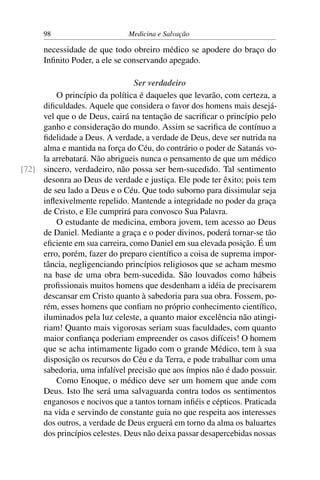 98                      Medicina e Salvação

      necessidade de que todo obreiro médico se apodere do braço do
      Inﬁnito Poder, a ele se conservando apegado.

                                Ser verdadeiro
         O princípio da política é daqueles que levarão, com certeza, a
     diﬁculdades. Aquele que considera o favor dos homens mais desejá-
     vel que o de Deus, cairá na tentação de sacriﬁcar o princípio pelo
     ganho e consideração do mundo. Assim se sacriﬁca de contínuo a
     ﬁdelidade a Deus. A verdade, a verdade de Deus, deve ser nutrida na
     alma e mantida na força do Céu, do contrário o poder de Satanás vo-
     la arrebatará. Não abrigueis nunca o pensamento de que um médico
[72] sincero, verdadeiro, não possa ser bem-sucedido. Tal sentimento
     desonra ao Deus de verdade e justiça. Ele pode ter êxito; pois tem
     de seu lado a Deus e o Céu. Que todo suborno para dissimular seja
     inﬂexivelmente repelido. Mantende a integridade no poder da graça
     de Cristo, e Ele cumprirá para convosco Sua Palavra.
         O estudante de medicina, embora jovem, tem acesso ao Deus
     de Daniel. Mediante a graça e o poder divinos, poderá tornar-se tão
     eﬁciente em sua carreira, como Daniel em sua elevada posição. É um
     erro, porém, fazer do preparo cientíﬁco a coisa de suprema impor-
     tância, negligenciando princípios religiosos que se acham mesmo
     na base de uma obra bem-sucedida. São louvados como hábeis
     proﬁssionais muitos homens que desdenham a idéia de precisarem
     descansar em Cristo quanto à sabedoria para sua obra. Fossem, po-
     rém, esses homens que conﬁam no próprio conhecimento cientíﬁco,
     iluminados pela luz celeste, a quanto maior excelência não atingi-
     riam! Quanto mais vigorosas seriam suas faculdades, com quanto
     maior conﬁança poderiam empreender os casos difíceis! O homem
     que se acha intimamente ligado com o grande Médico, tem à sua
     disposição os recursos do Céu e da Terra, e pode trabalhar com uma
     sabedoria, uma infalível precisão que aos ímpios não é dado possuir.
         Como Enoque, o médico deve ser um homem que ande com
     Deus. Isto lhe será uma salvaguarda contra todos os sentimentos
     enganosos e nocivos que a tantos tornam inﬁéis e cépticos. Praticada
     na vida e servindo de constante guia no que respeita aos interesses
     dos outros, a verdade de Deus erguerá em torno da alma os baluartes
     dos princípios celestes. Deus não deixa passar desapercebidas nossas
 