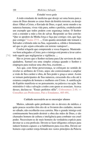 100                      Medicina e Salvação

                              Estudai vosso guia
         A todo estudante de medicina que deseje ser uma honra para a
     causa de Deus durante as cenas ﬁnais da história terrestre, eu desejo
     dizer: Olhai a Cristo, o Enviado de Deus, o qual, neste mundo e na
     natureza humana, viveu vida pura, nobre e perfeita, estabelecendo
     um exemplo que todos podem com segurança imitar. O Senhor
     está a estender a mão a ﬁm de salvar. Respondei ao Seu convite:
     “Que se apodere da Minha força e faça paz comigo; sim, que faça
     paz comigo.” Isaías 27:5. ... Com quanta ansiedade não tomará o
     Salvador a trêmula mão na Sua, segurando-a, cálida e ﬁrmemente,
     até que os pés sejam colocados em terreno vantajoso!...
         Conﬁai nAquele que compreende a vossa fraqueza. Mantende-
     vos bem achegados a Cristo; pois o inimigo está pronto a levar cativo
[74] todo aquele que negligenciar a vigilância. ...
         São os jovens que o Senhor reclama para Lhe servirem de mão
     ajudadora. Samuel era uma simples criança quando o Senhor o
     empregou para realizar uma obra boa, excelente. ...
         Aos que, com ﬁrme perseverança, se esforçam no sentido de
     revelar os atributos de Cristo, anjos são comissionados a ampliar
     a visão de Seu caráter e obra, de Seu poder e graça e amor. Assim
     se tornam participantes de Sua natureza, crescendo dia a dia até à
     estatura completa de homens e mulheres em Cristo. A santiﬁcação
     do Espírito manifesta-se no pensamento, na palavra e na ação. Seu
     ministério é vida e salvação a todos com quem se associam. Acerca
     desses, declara-se: “Estais perfeitos nEle”. Colossences 2:10. —
     Conselhos aos Professores, Pais e Estudantes, 485-491.

                 Cuidado necessário ao se encorajar alunos
          Muitos, sabendo quão probantes são os deveres do médico, e
      quão poucas ocasiões têm eles de se livrarem dos cuidados, mesmo
      no sábado, não escolherão essa carreira. Mas o grande inimigo está
      continuamente buscando destruir a obra das mãos de Deus, e são
      chamados homens de cultura e inteligência para combater seu cruel
      poder. Necessitam-se de mais homens da verdadeira espécie para
      devotar-se a esta proﬁssão. Devem-se fazer diligentes esforços para
      induzir homens capazes a se habilitarem para essa obra. Devem ser
      homens cujo caráter esteja ﬁrmado nos vastos princípios da Palavra
 
