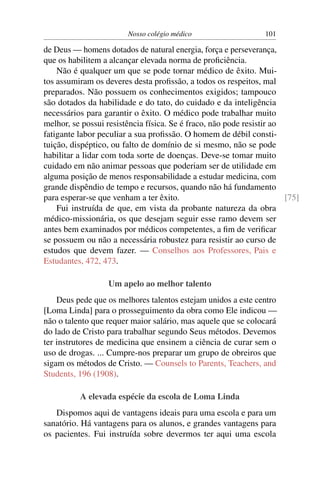 Nosso colégio médico                     101

de Deus — homens dotados de natural energia, força e perseverança,
que os habilitem a alcançar elevada norma de proﬁciência.
    Não é qualquer um que se pode tornar médico de êxito. Mui-
tos assumiram os deveres desta proﬁssão, a todos os respeitos, mal
preparados. Não possuem os conhecimentos exigidos; tampouco
são dotados da habilidade e do tato, do cuidado e da inteligência
necessários para garantir o êxito. O médico pode trabalhar muito
melhor, se possui resistência física. Se é fraco, não pode resistir ao
fatigante labor peculiar a sua proﬁssão. O homem de débil consti-
tuição, dispéptico, ou falto de domínio de si mesmo, não se pode
habilitar a lidar com toda sorte de doenças. Deve-se tomar muito
cuidado em não animar pessoas que poderiam ser de utilidade em
alguma posição de menos responsabilidade a estudar medicina, com
grande dispêndio de tempo e recursos, quando não há fundamento
para esperar-se que venham a ter êxito.                                [75]
    Fui instruída de que, em vista da probante natureza da obra
médico-missionária, os que desejam seguir esse ramo devem ser
antes bem examinados por médicos competentes, a ﬁm de veriﬁcar
se possuem ou não a necessária robustez para resistir ao curso de
estudos que devem fazer. — Conselhos aos Professores, Pais e
Estudantes, 472, 473.

                   Um apelo ao melhor talento
    Deus pede que os melhores talentos estejam unidos a este centro
[Loma Linda] para o prosseguimento da obra como Ele indicou —
não o talento que requer maior salário, mas aquele que se colocará
do lado de Cristo para trabalhar segundo Seus métodos. Devemos
ter instrutores de medicina que ensinem a ciência de curar sem o
uso de drogas. ... Cumpre-nos preparar um grupo de obreiros que
sigam os métodos de Cristo. — Counsels to Parents, Teachers, and
Students, 196 (1908).

          A elevada espécie da escola de Loma Linda
   Dispomos aqui de vantagens ideais para uma escola e para um
sanatório. Há vantagens para os alunos, e grandes vantagens para
os pacientes. Fui instruída sobre devermos ter aqui uma escola
 