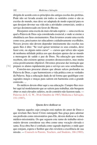 102                      Medicina e Salvação

     dirigida de acordo com os princípios das antigas escolas dos profetas.
     Pode não ser levada avante em todos os sentidos como o são as
     escolas do mundo, mas deve ser adaptada de modo especial para os
     que desejam devotar sua vida não a atividades comerciais, senão a
     serviço desinteressado em favor do Mestre.
         Desejamos uma escola da mais elevada espécie — uma escola na
     qual a Palavra de Deus seja considerada essencial, e onde se ensine a
     obediência aos Seus ensinamentos. Para levarmos avante uma escola
     como essa, precisamos ter educadores cuidadosamente escolhidos.
     Nossos jovens não devem depender inteiramente das escolas nas
     quais lhes é dito: “Se você quiser terminar os seus estudos, deve
     fazer este, ou algum outro curso” — cursos que talvez não sejam
     de nenhuma utilidade prática aos que desejam apenas dar ao mundo
     a mensagem de saúde e paz de Deus. Na educação que muitos
     recebem, não existem apenas assuntos desnecessários, mas muita
     coisa positivamente objetável. Devemos procurar dar instrução que
[76] prepare os alunos rapidamente para o serviço aos seus semelhantes.
         Convém-nos procurar alunos que abram sulcos profundos na
     Palavra de Deus, e que harmonizem a vida prática com as verdades
     da Palavra. Seja a educação dada de tal forma que qualiﬁque con-
     sagrados moços e moças para saírem em harmonia com a grande
     comissão. ...
         Os médicos devem obter aqui a sua educação. Cumpre-lhes rece-
     ber aqui tal modelamento que ao saírem para trabalhar, não busquem
     obter os mais elevados salários, ou do contrário não fazerem nada. —
     Palavras de E. G. W., 30 de Outubro de 1907; Medicina e Salvação,
     151 (1907).

                            Quem deve dedicar-se
          Apenas aqueles cujo coração está repleto do amor de Deus e
      que revelam lhes haver Cristo outorgado Sua graça para adornar
      sua proﬁssão como missionários para Ele, devem dedicar-se à obra
      médico-missionária. Os que seguem este ramo do trabalho missi-
      onário devem considerar sua obra como uma vocação elevada e
      santa. Essa obra lhes é conﬁada como sagrado depósito; e onde quer
      que estejam, espera o Senhor que eles revelem a excelência de sua
      missão. — Counsels to Parents, Teachers, and Students, 186 (1903).
 
