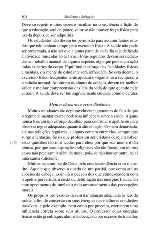 104                      Medicina e Salvação

      Deve-se repetir muitas vezes e inculcar na consciência a lição de
      que a educação será de pouco valor se não houver força física para
      usá-la depois de ser adquirida.
          Os estudantes não devem ter permissão para assumir tantos estu-
      dos que não tenham tempo para exercício físico. A saúde não pode
      ser preservada, a não ser que alguma parte de cada dia seja dedicada
      à atividade muscular ao ar livre. Horas regulares devem ser dedica-
      das ao trabalho manual de alguma espécie, algo que ponha em ação
      todas as partes do corpo. Equilibrai o esforço das faculdades físicas
      e mentais, e a mente do estudante será refrescada. Se está doente, o
      exercício físico freqüentemente ajudará o organismo a recuperar a
      condição normal. Ao saírem os alunos do colégio, devem ter melhor
      saúde e melhor compreensão das leis da vida do que quando nele
      entram. A saúde deve ser tão sagradamente cuidada como o caráter.

                       Mentes obscuras e erros dietéticos
          Muitos estudantes são deploravelmente ignorantes do fato de que
     o regime alimentar exerce poderosa inﬂuência sobre a saúde. Alguns
     nunca ﬁzeram um esforço decidido para controlar o apetite ou para
     observar regras adequadas quanto à alimentação. Comem demasiado,
     até nas refeições regulares, e alguns comem entre elas, sempre que
     surge a tentação. Se os que professam ser cristãos desejam solver
[78] estas questões tão intrincadas para eles: por que sua mente é tão
     obtusa, por que suas aspirações religiosas são tão fracas, em muitos
     casos não precisam ir além da mesa; pois, se não houver outra, há aí
     uma causa suﬁciente.
          Muitos separam-se de Deus pela condescendência com o ape-
     tite. Aquele que observa a queda de um pardal, que conta até os
     cabelos da cabeça, assinala o pecado dos que condescendem com
     o apetite pervertido, à custa da debilitação das energias físicas, do
     entrorpecimento do intelecto e do amortecimento das percepções
     morais.
          Os próprios professores devem dar atenção adequada às leis da
     saúde, a ﬁm de conservarem suas energias nas melhores condições
     possíveis, e pelo exemplo, bem como por preceito, exercerem uma
     inﬂuência correta sobre seus alunos. O professor cujas energias
     físicas estão já enfraquecidas pela doença ou por excesso de trabalho,
 