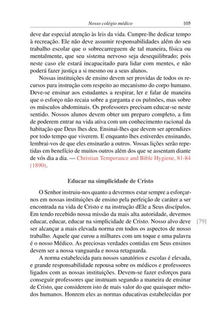 Nosso colégio médico                    105

deve dar especial atenção às leis da vida. Cumpre-lhe dedicar tempo
à recreação. Ele não deve assumir responsabilidades além do seu
trabalho escolar que o sobrecarreguem de tal maneira, física ou
mentalmente, que seu sistema nervoso seja desequilibrado; pois
neste caso ele estará incapacitado para lidar com mentes, e não
poderá fazer justiça a si mesmo ou a seus alunos.
    Nossas instituições de ensino devem ser providas de todos os re-
cursos para instrução com respeito ao mecanismo do corpo humano.
Deve-se ensinar aos estudantes a respirar, ler e falar de maneira
que o esforço não recaia sobre a garganta e os pulmões, mas sobre
os músculos abdominais. Os professores precisam educar-se neste
sentido. Nossos alunos devem obter um preparo completo, a ﬁm
de poderem entrar na vida ativa com um conhecimento racional da
habitação que Deus lhes deu. Ensinai-lhes que devem ser aprendizes
por todo tempo que viverem. E enquanto lhes estiverdes ensinando,
lembrai-vos de que eles ensinarão a outros. Vossas lições serão repe-
tidas em benefício de muitos outros além dos que se assentam diante
de vós dia a dia. — Christian Temperance and Bible Hygiene, 81-84
(1890).

                Educar na simplicidade de Cristo
    O Senhor instruiu-nos quanto a devermos estar sempre a esforçar-
nos em nossas instituições de ensino pela perfeição de caráter a ser
encontrada na vida de Cristo e na instrução dEle a Seus discípulos.
Em tendo recebido nossa missão da mais alta autoridade, devemos
educar, educar, educar na simplicidade de Cristo. Nosso alvo deve [79]
ser alcançar a mais elevada norma em todos os aspectos de nosso
trabalho. Aquele que curou a milhares com um toque e uma palavra
é o nosso Médico. As preciosas verdades contidas em Seus ensinos
devem ser a nossa vanguarda e nossa retaguarda.
    A norma estabelecida para nossos sanatórios e escolas é elevada,
e grande responsabilidade repousa sobre os médicos e professores
ligados com as nossas instituições. Devem-se fazer esforços para
conseguir professores que instruam segundo a maneira de ensinar
de Cristo, que considerem isto de mais valor do que quaisquer méto-
dos humanos. Honrem eles as normas educativas estabelecidas por
 