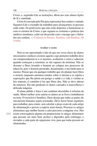 106                      Medicina e Salvação

      Cristo, e, seguindo-Lhe as instruções, dêem aos seus alunos lições
      de fé e santidade.
          Cristo foi enviado pelo Pai para representar Seu caráter e vontade.
      Sigamos-Lhe o exemplo de trabalhar para alcançarmos as pessoas
      onde estão. Os professores que não estão dispostos a harmonizar-se
      com os ensinos de Cristo, e que seguem os costumes e práticas dos
      médicos mundanos, estão em desacordo com o encargo que o Salva-
      dor nos conﬁou. — Counsels to Parents, Teachers, and Students, 60
      (1910).

                                 Avaliar o custo
         Tem-se-me apresentado o fato de que em vossa classe de alunos
     missionários médicos existem aqueles cujo primeiro trabalho deve
     ser compreenderem-se a si mesmos, avaliarem o custo e saberem,
     quando começam a construir, se são capazes de terminar. Não se
     desonre a Deus levando o homem ao colapso nos processos de
     educá-lo; pois o homem prostrado, desanimado, é um fardo para si
     mesmo. Pensar que em qualquer trabalho que ele planeje fazer Deus
     o susterá, enquanto amontoa estudos sobre si mesmo e se sujeita a
     exposições que lhe põem em perigo a saúde e a vida, e violam as
     leis naturais, é contrário à luz que Deus deu. Não se deve abusar
     da natureza. Ela não perdoará os danos causados à maravilhosa e
     delicada máquina.
         O aluno pálido e fraco é um contínuo descrédito à reforma da
     saúde. Muito melhor seria saírem os alunos ao ar livre e trabalharem
     na terra. O exercício é benéﬁco. Deus deseja que todas as partes do
     mecanismo humano sejam acionadas. Deve haver horas regulares
     para trabalhar, para comer, sem calcular o preço exato de cada artigo
     de alimentação e prover a espécie mais barata. Procurai os artigos
     alimentares que melhor fazem o calor percorrer a máquina viva. Não
[80] existe extravagância alguma em proporcionar os artigos alimentares
     que possam ser mais bem aceitos e digeridos pelo estômago, e
     enviados a cada parte do organismo vivo, para que todas possam ser
     alimentadas.
 