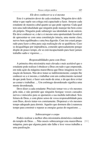 Nosso colégio médico                   107

                 Ele deve conhecer-se a si mesmo
    Este é o primeiro dever de cada estudante. Ninguém deve deli-
mitar o que supõe seu colega está capacitado a fazer. Arrazoe cada
estudante de maneira cabal quanto ao que pode suportar. Cada qual
tem uma individualidade que ninguém pode manejar tão bem como
ele próprio. Ninguém pode submergir sua identidade na de outrem.
Ele deve conhecer-se, e dar a si mesmo uma oportunidade favorável
de apresentar-se com uma constituição intacta, uma mente clara,
nervos bem equilibrados e uma boa digestão. Com isto estará prepa-
rado para fazer a obra para cuja realização ele se qualiﬁcou. Caso
se desqualiﬁque por imprudência, comendo apressadamente porque
dispõe de pouco tempo, ele se está incapacitando para fazer jamais
trabalho sadio e vigoroso. ...

                Responsabilidades para com Deus
    A primeira obra missionária mais elevada e mais aceitável que o
estudante pode realizar é obedecer a Deus em tudo o que empreende,
em toda ação da máquina maravilhosa que Deus imaginou na for-
mação do homem. Não deve tratar-se indiferentemente; cumpre-lhe
conhecer-se a si mesmo, e trabalhar com um conhecimento racional
do que pode fazer, e fazer sem medo de errar, e do que deve evitar
ao comer e trabalhar. ... Um estômago desordenado signiﬁca uma
mente desordenada.
    Devo dizer a cada estudante: Precisais tomar-vos a vós mesmos
pela mão, e não permitir que ninguém fustigue vossos cansados
nervos e músculos para se ajustarem a sua medida individual. Sois
feitura de Deus, e com pleno senso de vossa responsabilidade para
com Deus, deveis tratar-vos corretamente. Dispensai a vós mesmos
tempo adequado para dormir. Aqueles que dormem dão à natureza
tempo para construir e reparar as energias gastas do organismo. ...

                      Sobrecarregar o corpo
    Podeis realizar a melhor obra missionária doméstica cuidando
do templo de Deus. ... Não ouseis sobrecarregar esta maravilhosa [81]
máquina, para que alguma parte não falhe e leve vosso trabalho a
uma paralisação.
 