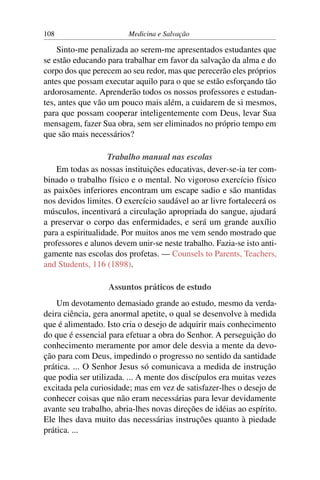 108                      Medicina e Salvação

    Sinto-me penalizada ao serem-me apresentados estudantes que
se estão educando para trabalhar em favor da salvação da alma e do
corpo dos que perecem ao seu redor, mas que perecerão eles próprios
antes que possam executar aquilo para o que se estão esforçando tão
ardorosamente. Aprenderão todos os nossos professores e estudan-
tes, antes que vão um pouco mais além, a cuidarem de si mesmos,
para que possam cooperar inteligentemente com Deus, levar Sua
mensagem, fazer Sua obra, sem ser eliminados no próprio tempo em
que são mais necessários?

                    Trabalho manual nas escolas
    Em todas as nossas instituições educativas, dever-se-ia ter com-
binado o trabalho físico e o mental. No vigoroso exercício físico
as paixões inferiores encontram um escape sadio e são mantidas
nos devidos limites. O exercício saudável ao ar livre fortalecerá os
músculos, incentivará a circulação apropriada do sangue, ajudará
a preservar o corpo das enfermidades, e será um grande auxílio
para a espiritualidade. Por muitos anos me vem sendo mostrado que
professores e alunos devem unir-se neste trabalho. Fazia-se isto anti-
gamente nas escolas dos profetas. — Counsels to Parents, Teachers,
and Students, 116 (1898).

                   Assuntos práticos de estudo
    Um devotamento demasiado grande ao estudo, mesmo da verda-
deira ciência, gera anormal apetite, o qual se desenvolve à medida
que é alimentado. Isto cria o desejo de adquirir mais conhecimento
do que é essencial para efetuar a obra do Senhor. A perseguição do
conhecimento meramente por amor dele desvia a mente da devo-
ção para com Deus, impedindo o progresso no sentido da santidade
prática. ... O Senhor Jesus só comunicava a medida de instrução
que podia ser utilizada. ... A mente dos discípulos era muitas vezes
excitada pela curiosidade; mas em vez de satisfazer-lhes o desejo de
conhecer coisas que não eram necessárias para levar devidamente
avante seu trabalho, abria-lhes novas direções de idéias ao espírito.
Ele lhes dava muito das necessárias instruções quanto à piedade
prática. ...
 