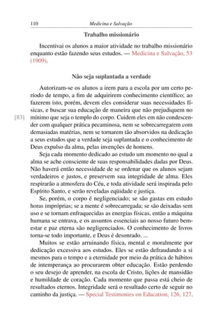 110                     Medicina e Salvação

                           Trabalho missionário
         Incentivai os alunos a maior atividade no trabalho missionário
      enquanto estão fazendo seus estudos. — Medicina e Salvação, 53
      (1909).

                       Não seja suplantada a verdade
         Autorizam-se os alunos a irem para a escola por um certo pe-
     ríodo de tempo, a ﬁm de adquirirem conhecimento cientíﬁco; ao
     fazerem isto, porém, devem eles considerar suas necessidades fí-
     sicas, e buscar sua educação de maneira que não prejudiquem no
[83] mínimo que seja o templo do corpo. Cuidem eles em não condescen-
     der com qualquer prática pecaminosa, nem se sobrecarregarem com
     demasiadas matérias, nem se tornarem tão absorvidos na dedicação
     a seus estudos que a verdade seja suplantada e o conhecimento de
     Deus expulso da alma, pelas invenções de homens.
         Seja cada momento dedicado ao estudo um momento no qual a
     alma se ache consciente de suas responsabilidades dadas por Deus.
     Não haverá então necessidade de se ordenar que os alunos sejam
     verdadeiros e justos, e preservem sua integridade de alma. Eles
     respirarão a atmosfera do Céu, e toda atividade será inspirada pelo
     Espírito Santo, e serão reveladas eqüidade e justiça.
         Se, porém, o corpo é negligenciado; se são gastas em estudo
     horas impróprias; se a mente é sobrecarregada; se são deixadas sem
     uso e se tornam enfraquecidas as energias físicas, então a máquina
     humana se entrava, e os assuntos essenciais ao nosso futuro bem-
     estar e paz eterna são negligenciados. O conhecimento de livros
     torna-se todo importante, e Deus é desonrado. ...
         Muitos se estão arruinando física, mental e moralmente por
     dedicação excessiva aos estudos. Eles se estão defraudando a si
     mesmos para o tempo e a eternidade por meio da prática de hábitos
     de intemperança ao procurarem obter educação. Estão perdendo
     o seu desejo de aprender, na escola de Cristo, lições de mansidão
     e humildade de coração. Cada momento que passa está cheio de
     resultados eternos. Integridade será o resultado certo de seguir no
     caminho da justiça. — Special Testimonies on Education, 126, 127.
 