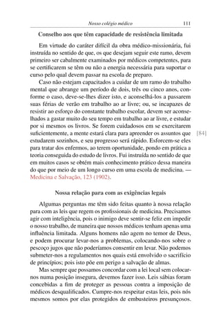 Nosso colégio médico                     111

   Conselho aos que têm capacidade de resistência limitada
    Em virtude do caráter difícil da obra médico-missionária, fui
instruída no sentido de que, os que desejam seguir este ramo, devem
primeiro ser cabalmente examinados por médicos competentes, para
se certiﬁcarem se têm ou não a energia necessária para suportar o
curso pelo qual devem passar na escola de preparo.
    Caso não estejam capacitados a cuidar de um ramo do trabalho
mental que abrange um período de dois, três ou cinco anos, con-
forme o caso, deve-se-lhes dizer isto, e aconselhá-los a passarem
suas férias de verão em trabalho ao ar livre; ou, se incapazes de
resistir ao esforço do constante trabalho escolar, devem ser aconse-
lhados a gastar muito do seu tempo em trabalho ao ar livre, e estudar
por si mesmos os livros. Se forem cuidadosos em se exercitarem
suﬁcientemente, a mente estará clara para apreender os assuntos que [84]
estudarem sozinhos, e seu progresso será rápido. Esforcem-se eles
para tratar dos enfermos, ao terem oportunidade, pondo em prática a
teoria conseguida do estudo de livros. Fui instruída no sentido de que
em muitos casos se obtém mais conhecimento prático dessa maneira
do que por meio de um longo curso em uma escola de medicina. —
Medicina e Salvação, 123 (1902).

          Nossa relação para com as exigências legais
    Algumas perguntas me têm sido feitas quanto à nossa relação
para com as leis que regem os proﬁssionais de medicina. Precisamos
agir com inteligência, pois o inimigo deve sentir-se feliz em impedir
o nosso trabalho, de maneira que nossos médicos tenham apenas uma
inﬂuência limitada. Alguns homens não agem no temor de Deus,
e podem procurar levar-nos a problemas, colocando-nos sobre o
pescoço jugos que não poderíamos consentir em levar. Não podemos
submeter-nos a regulamentos nos quais está envolvido o sacrifício
de princípios; pois isto põe em perigo a salvação de almas.
    Mas sempre que possamos concordar com a lei local sem colocar-
nos numa posição insegura, devemos fazer isso. Leis sábias foram
concebidas a ﬁm de proteger as pessoas contra a imposição de
médicos desqualiﬁcados. Cumpre-nos respeitar estas leis, pois nós
mesmos somos por elas protegidos de embusteiros presunçosos.
 
