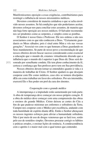 112                     Medicina e Salvação

     Manifestássemos oposição a essas exigências, contribuiríamos para
     restringir a inﬂuência de nossos missionários médicos.
         Devemos considerar de maneira cuidadosa o que se acha envol-
     vido nesses assuntos. Se há condições que não poderíamos aceitar,
     devemos esforçar-nos para conciliar estes assuntos, de maneira que
     não haja forte oposição aos nossos médicos. O Salvador recomenda-
     nos ser prudentes como as serpentes, e simples como as pombas.
         O Senhor é nosso Guia e Professor. Ele nos ordena a não nos
     associarmos com os que não conhecem a Deus. “Certamente guar-
     dareis os Meus sábados; pois é sinal entre Mim e vós nas vossas
     gerações.” Associai-vos com os que honram a Deus guardando os
     Seus mandamentos. Se parte de nosso povo a recomendação de que
     nossos obreiros devem buscar sucesso considerando como essencial
     a educação que o mundo dá, estamos virtualmente dizendo que a
     inﬂuência que o mundo dá é superior à que Deus dá. Deus será de-
[85] sonrado por semelhante conduta. Ele tem pleno conhecimento da fé,
     certeza e conﬁança que Seu professo povo tem em Sua providência.
         Nossos obreiros devem tornar-se entendidos quanto à vida e à
     maneira de trabalhar de Cristo. O Senhor ajudará os que desejam
     cooperar com Ele como médicos, caso eles se tornem discípulos
     dEle em como trabalhar em favor dos sofredores. Por seu intermédio,
     exercerá Ele o Seu poder em prol da cura dos doentes.

                       Cooperação com o grande médico
          A intemperança e a impiedade estão aumentando por toda parte.
      A obra de temperança deve começar em nosso próprio coração. E
      a obra do médico deve começar com uma compreensão das obras
      e ensinos do grande Médico. Cristo deixou as cortes do Céu a
      ﬁm de que pudesse ministrar aos enfermos e sofredores da Terra.
      Cumpre-nos cooperar com o Médico por excelência, andando com
      toda humildade de espírito diante dEle. Então o Senhor abençoará
      os nossos ingentes esforços para aliviar a humanidade sofredora.
      Não é por meio de uso de drogas venenosas que se fará isso, senão
      pelo uso de remédios simples. Devemos procurar corrigir os hábitos
      e práticas errados, e ensinar lições de renúncia. A condescendência
      com o apetite é o maior mal com o qual temos que contender.
 