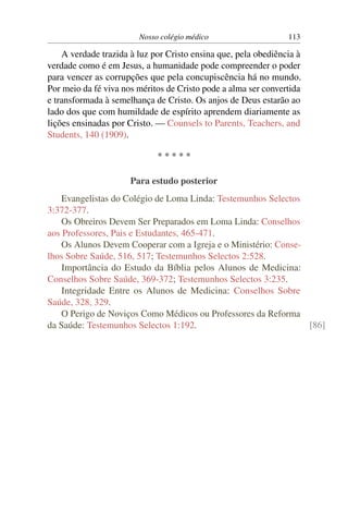 Nosso colégio médico                    113

    A verdade trazida à luz por Cristo ensina que, pela obediência à
verdade como é em Jesus, a humanidade pode compreender o poder
para vencer as corrupções que pela concupiscência há no mundo.
Por meio da fé viva nos méritos de Cristo pode a alma ser convertida
e transformada à semelhança de Cristo. Os anjos de Deus estarão ao
lado dos que com humildade de espírito aprendem diariamente as
lições ensinadas por Cristo. — Counsels to Parents, Teachers, and
Students, 140 (1909).

                             *****

                      Para estudo posterior
    Evangelistas do Colégio de Loma Linda: Testemunhos Selectos
3:372-377.
    Os Obreiros Devem Ser Preparados em Loma Linda: Conselhos
aos Professores, Pais e Estudantes, 465-471.
    Os Alunos Devem Cooperar com a Igreja e o Ministério: Conse-
lhos Sobre Saúde, 516, 517; Testemunhos Selectos 2:528.
    Importância do Estudo da Bíblia pelos Alunos de Medicina:
Conselhos Sobre Saúde, 369-372; Testemunhos Selectos 3:235.
    Integridade Entre os Alunos de Medicina: Conselhos Sobre
Saúde, 328, 329.
    O Perigo de Noviços Como Médicos ou Professores da Reforma
da Saúde: Testemunhos Selectos 1:192.                            [86]
 