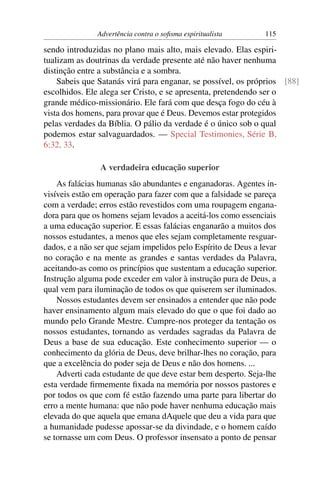 Advertência contra o soﬁsma espiritualista       115

sendo introduzidas no plano mais alto, mais elevado. Elas espiri-
tualizam as doutrinas da verdade presente até não haver nenhuma
distinção entre a substância e a sombra.
    Sabeis que Satanás virá para enganar, se possível, os próprios [88]
escolhidos. Ele alega ser Cristo, e se apresenta, pretendendo ser o
grande médico-missionário. Ele fará com que desça fogo do céu à
vista dos homens, para provar que é Deus. Devemos estar protegidos
pelas verdades da Bíblia. O pálio da verdade é o único sob o qual
podemos estar salvaguardados. — Special Testimonies, Série B,
6:32, 33.

                A verdadeira educação superior
    As falácias humanas são abundantes e enganadoras. Agentes in-
visíveis estão em operação para fazer com que a falsidade se pareça
com a verdade; erros estão revestidos com uma roupagem engana-
dora para que os homens sejam levados a aceitá-los como essenciais
a uma educação superior. E essas falácias enganarão a muitos dos
nossos estudantes, a menos que eles sejam completamente resguar-
dados, e a não ser que sejam impelidos pelo Espírito de Deus a levar
no coração e na mente as grandes e santas verdades da Palavra,
aceitando-as como os princípios que sustentam a educação superior.
Instrução alguma pode exceder em valor à instrução pura de Deus, a
qual vem para iluminação de todos os que quiserem ser iluminados.
    Nossos estudantes devem ser ensinados a entender que não pode
haver ensinamento algum mais elevado do que o que foi dado ao
mundo pelo Grande Mestre. Cumpre-nos proteger da tentação os
nossos estudantes, tornando as verdades sagradas da Palavra de
Deus a base de sua educação. Este conhecimento superior — o
conhecimento da glória de Deus, deve brilhar-lhes no coração, para
que a excelência do poder seja de Deus e não dos homens. ...
    Adverti cada estudante de que deve estar bem desperto. Seja-lhe
esta verdade ﬁrmemente ﬁxada na memória por nossos pastores e
por todos os que com fé estão fazendo uma parte para libertar do
erro a mente humana: que não pode haver nenhuma educação mais
elevada do que aquela que emana dAquele que deu a vida para que
a humanidade pudesse apossar-se da divindade, e o homem caído
se tornasse um com Deus. O professor insensato a ponto de pensar
 