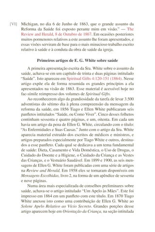 [VI] Michigan, no dia 6 de Junho de 1863, que o grande assunto da
     Reforma da Saúde foi exposto perante mim em visão.” — The
     Review and Herald, 8 de Outubro de 1867. Em ocasiões posteriores
     muitos pormenores relativos a este assunto lhe foram apresentados, e
     essas visões serviram de base para o mais minucioso trabalho escrito
     relativo à saúde e à conduta da obra de saúde da igreja.

                Primeiros artigos de E. G. White sobre saúde
          A primeira apresentação escrita da Sra. White sobre o assunto da
      saúde, achava-se em um capítulo de trinta e duas páginas intitulado
      “Saúde”. Isto apareceu em Spiritual Gifts 4:120-151 (1864). Nesse
      artigo expõe ela de forma resumida os grandes princípios a ela
      apresentados na visão de 1863. Esse material é acessível hoje no
      fac-símile reimpresso dos volumes de Spiritual Gifts.
          Ao reconhecerem algo da grandiosidade da tarefa de levar 3.500
      adventistas do sétimo dia à plena compreensão da mensagem da
      reforma da saúde, em 1856 Tiago e Ellen White publicaram seis
      panﬂetos intitulados “Saúde, ou Como Viver”. Cinco desses folhetos
      continham sessenta e quatro páginas, e um, oitenta. Em cada um
      havia um artigo da pena de Ellen G. White, circulando com o título:
      “As Enfermidades e Suas Causas.” Junto com o artigo da Sra. White
      aparecia material extraído dos escritos de médicos e ministros, e
      artigos preparados especialmente por Tiago White e outros, destina-
      dos a esse panﬂeto. Cada qual se dedicava a um tema fundamental
      de saúde: Dieta, Casamento e Vida Doméstica, o Uso de Drogas, o
      Cuidado do Doente e a Higiene, o Cuidado da Criança e as Vestes
      das Crianças, e o Vestuário Saudável. Em 1899 e 1900, as seis men-
      sagens de Ellen G. White foram publicadas com uma série de artigos
      na Review and Herald. Em 1958 eles se tornaram disponíveis em
      Mensagens Escolhidas, livro 2, na forma de um apêndice de sessenta
      e nove páginas.
          Numa área mais especializada de conselhos preliminares sobre
      saúde, achava-se o artigo intitulado “Um Apelo às Mães”. Este foi
      impresso em 1864 em um panﬂeto com este título. Em 1870 Tiago
      White anexou isto como uma contribuição de Ellen G. White ao
      Solene Apelo Relativo ao Vício Secreto. Grandes porções desse
      artigo aparecem hoje em Orientação da Criança, na seção intitulada
 