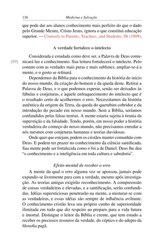 116                      Medicina e Salvação

      que pode dar aos alunos conhecimento mais perfeito do que o dado
      pelo Grande Mestre, Cristo Jesus, ignora o que constitui educação
      superior. — Counsels to Parents, Teachers, and Students, 98 (1909).

                        A verdade fortalece o intelecto
         Considerada e estudada como deve ser, a Palavra de Deus comu-
[89] nicará luz e conhecimento. Sua leitura fortalecerá o intelecto. Pelo
     contato com as verdades mais puras e mais sublimes, ampliar-se-á a
     mente, e o gosto se reﬁnará.
         Dependemos da Bíblia para o conhecimento da história do início
     do nosso mundo, da criação do homem e da queda deste. Retirai a
     Palavra de Deus, e o que podemos esperar, senão ser deixados às
     fábulas e conjeturas, e àquele enfraquecimento do intelecto que é
     o resultado certo de acolhermos o erro. Necessitamos da história
     autêntica da origem da Terra, da queda do querubim cobridor e da
     introdução do pecado em nosso mundo. Sem a Bíblia, seríamos
     confundidos pelas falsas teorias. A mente estaria sujeita à tirania da
     superstição e da falsidade. Tendo, porém, em nosso poder a história
     verdadeira do começo do nosso mundo, não precisamos enredar a
     nós mesmos com conjeturas humanas e teorias duvidosas.
         Onde quer que estejam, podem os cristãos manter comunhão com
     Deus. E podem ter prazer no conhecimento da ciência santiﬁcada.
     Sua mente pode ser fortalecida como o foi a de Daniel. Deus lhe deu
     “o conhecimento e a inteligência em toda cultura e sabedoria”.

                        Efeito mental de receber o erro
          A mente da qual o erro alguma vez se apossou, jamais pode
      expandir-se livremente para com a verdade, mesmo após investiga-
      ção. As teorias antigas exigirão reconhecimento. A compreensão
      de coisas verdadeiras e elevadas, e a santiﬁcação, serão confundi-
      das. Idéias supersticiosas penetrarão na mente, a misturar-se com
      as verdadeiras, e essas idéias são sempre de inﬂuência aviltante.
      O conhecimento cristão leva seu próprio cunho de superioridade
      ilimitada em tudo que diz respeito ao preparo para a vida futura
      e imortal. Distingue o leitor da Bíblia e crente, que tem estado a
      receber os preciosos tesouros da verdade, do céptico e do adepto da
      ﬁlosoﬁa pagã.
 