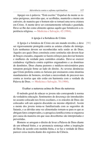 Advertência contra o soﬁsma espiritualista      117

    Apegai-vos à palavra: “Está escrito.” Expulsai da mente as te-
orias perigosas, atrevidas que, se acolhidas, manterão a mente em
cativeiro, de maneira que o homem não se tornará uma nova criatura
em Cristo. A mente deve ser constantemente refreada e guardada.
Deve-se-lhe dar como alimento apenas aquilo que fortalecerá a ex-
periência religiosa. — Medicina e Salvação, 42 (1904).

                 A igreja é a fortaleza de Cristo
    A Igreja é a fortaleza de Cristo em um mundo revolto, e deve [90]
ser rigorosamente protegida contra as astutas ciladas do inimigo.
Leis nenhumas devem ser reconhecidas nela senão as de Deus.
Aqueles aos quais Deus constituiu como sentinelas não devem ﬁcar
de braços cruzados, enquanto se fazem esforços para desviar homens
e mulheres da verdade para caminhos errados. Deve-se exercer
cuidadosa vigilância contra espíritos enganadores e as doutrinas
de demônios. Deus chama pastores e médicos-missionários para
tomarem posição ﬁrme ao lado do direito. As severas denúncias
que Cristo proferiu contra os fariseus por ensinarem como doutrina
mandamentos de homens, revelam a necessidade de precaver-nos
contra as teorias que não estão em harmonia com a verdade da
Palavra de Deus. — Medicina e Salvação, 78 (1904).

        Exaltar a natureza acima do Deus da natureza
    O método geral de educar os jovens não corresponde à norma
da verdadeira educação. Sentimentos de descrença são introduzidos
no assunto colocado nos livros escolares, e os oráculos de Deus são
colocados sob um aspecto discutido ou mesmo objetável. Assim
a mente dos jovens torna-se familiarizada com as sugestões de
Satanás, e as dúvidas uma vez alimentadas tornam-se para os que as
abrigam fatos comprovados, e a pesquisa cientíﬁca torna-se enganosa
por causa da maneira em que suas descobertas são interpretadas e
pervertidas.
    Homens se arrogam o direito de levar a Palavra de Deus diante
de um tribunal ﬁnito, e se pronuncia sentença sobre a inspiração
de Deus de acordo com medida ﬁnita, e se faz a verdade de Deus
parecer coisa incerta diante dos registros da Ciência.
 