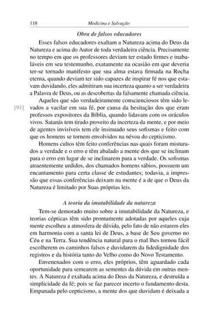 118                     Medicina e Salvação

                          Obra de falsos educadores
         Esses falsos educadores exaltam a Natureza acima do Deus da
     Natureza e acima do Autor de toda verdadeira ciência. Precisamente
     no tempo em que os professores deviam ter estado ﬁrmes e inaba-
     láveis em seu testemunho, exatamente na ocasião em que deveria
     ter-se tornado manifesto que sua alma estava ﬁrmada na Rocha
     eterna, quando deviam ter sido capazes de inspirar fé nos que esta-
     vam duvidando, eles admitiram sua incerteza quanto a ser verdadeira
     a Palavra de Deus, ou as descobertas da falsamente chamada ciência.
         Aqueles que são verdadeiramente conscienciosos têm sido le-
[91] vados a vacilar em sua fé, por causa da hesitação dos que eram
     professos expositores da Bíblia, quando lidavam com os oráculos
     vivos. Satanás tem tirado proveito da incerteza da mente, e por meio
     de agentes invisíveis tem ele insinuado seus soﬁsmas e feito com
     que os homens se tornem envolvidos na névoa do cepticismo.
         Homens cultos têm feito conferências nas quais foram mistura-
     dos a verdade e o erro e têm abalado a mente dos que se inclinam
     para o erro em lugar de se inclinarem para a verdade. Os soﬁsmas
     atraentemente urdidos, dos chamados homens sábios, possuem um
     encantamento para certa classe de estudantes; todavia, a impres-
     são que essas conferências deixam na mente é a de que o Deus da
     Natureza é limitado por Suas próprias leis.

                     A teoria da imutabilidade da natureza
           Tem-se demorado muito sobre a imutabilidade da Natureza, e
      teorias cépticas têm sido prontamente adotadas por aqueles cuja
      mente escolheu a atmosfera de dúvida, pelo fato de não estarem eles
      em harmonia com a santa lei de Deus, a base de Seu governo no
      Céu e na Terra. Sua tendência natural para o mal lhes tornou fácil
      escolherem os caminhos falsos e duvidarem da ﬁdedignidade dos
      registros e da história tanto do Velho como do Novo Testamento.
           Envenenados com o erro, eles próprios, têm aguardado cada
      oportunidade para semearem as sementes da dúvida em outras men-
      tes. A Natureza é exaltada acima do Deus da Natureza, e destruída a
      simplicidade da fé; pois se faz parecer incerto o fundamento desta.
      Empanada pelo cepticismo, a mente dos que duvidam é deixada a
 