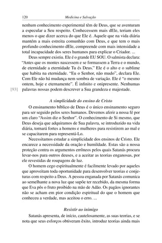 120                      Medicina e Salvação

     nenhum conhecimento experimental têm de Deus, que se aventuram
     a especular a Seu respeito. Conhecessem mais dEle, teriam eles
     menos o que dizer acerca do que Ele é. Aquele que na vida diária
     mantém a mais estreita comunhão com Deus, e que tem o mais
     profundo conhecimento dEle, compreende com mais intensidade a
     total incapacidade dos seres humanos para explicar o Criador. ...
         Deus sempre existiu. Ele é o grande EU SOU. O salmista declara:
     “Antes que os montes nascessem e se formassem a Terra e o mundo,
     de eternidade a eternidade Tu és Deus.” Ele é o alto e o sublime
     que habita na eternidade. “Eu o Senhor, não mudo”, declara Ele.
     Com Ele não há mudança nem sombra de variação. Ele é “o mesmo
     ontem, hoje e eternamente”. É inﬁnito e onipresente. Nenhumas
[93] palavras nossas podem descrever a Sua grandeza e majestade.

                       A simplicidade do ensino de Cristo
          O ensinamento bíblico de Deus é o único ensinamento seguro
      para ser seguido pelos seres humanos. Devemos aferir a nossa fé por
      um claro “Assim diz o Senhor”. O conhecimento de Si mesmo, que
      Deus deseja que adquiramos de Sua palavra, se introduzido na vida
      diária, tornará fortes a homens e mulheres para resistirem ao mal e
      se capacitarem para representá-Lo.
          Necessitamos estudar a simplicidade dos ensinos de Cristo. Ele
      encarece a necessidade da oração e humildade. Estas são a nossa
      proteção contra os argumentos errôneos pelos quais Satanás procura
      levar-nos para outros deuses, e a aceitar as teorias enganosas, por
      ele revestidas de roupagens de luz.
          O homem cego espiritualmente é facilmente levado por aqueles
      que aproveitam toda oportunidade para desenvolver teorias e conje-
      turas com respeito a Deus. A pessoa enganada por Satanás comunica
      ao semelhante a nova luz que supõe ter recebido, da mesma forma
      que Eva pôs o fruto proibido na mão de Adão. Os pagãos ignorantes
      não se acham em pior condição espiritual do que o homem que
      conheceu a verdade, mas aceitou o erro. ...

                              Resistir ao inimigo
         Satanás apresenta, de início, cautelosamente, as suas teorias, e se
      nota que seus esforços obtiveram êxito, introduz teorias ainda mais
 