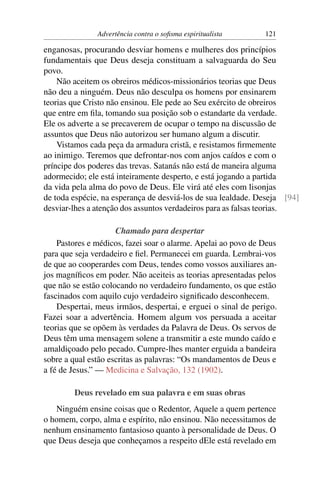 Advertência contra o soﬁsma espiritualista      121

enganosas, procurando desviar homens e mulheres dos princípios
fundamentais que Deus deseja constituam a salvaguarda do Seu
povo.
    Não aceitem os obreiros médicos-missionários teorias que Deus
não deu a ninguém. Deus não desculpa os homens por ensinarem
teorias que Cristo não ensinou. Ele pede ao Seu exército de obreiros
que entre em ﬁla, tomando sua posição sob o estandarte da verdade.
Ele os adverte a se precaverem de ocupar o tempo na discussão de
assuntos que Deus não autorizou ser humano algum a discutir.
    Vistamos cada peça da armadura cristã, e resistamos ﬁrmemente
ao inimigo. Teremos que defrontar-nos com anjos caídos e com o
príncipe dos poderes das trevas. Satanás não está de maneira alguma
adormecido; ele está inteiramente desperto, e está jogando a partida
da vida pela alma do povo de Deus. Ele virá até eles com lisonjas
de toda espécie, na esperança de desviá-los de sua lealdade. Deseja [94]
desviar-lhes a atenção dos assuntos verdadeiros para as falsas teorias.

                     Chamado para despertar
    Pastores e médicos, fazei soar o alarme. Apelai ao povo de Deus
para que seja verdadeiro e ﬁel. Permanecei em guarda. Lembrai-vos
de que ao cooperardes com Deus, tendes como vossos auxiliares an-
jos magníﬁcos em poder. Não aceiteis as teorias apresentadas pelos
que não se estão colocando no verdadeiro fundamento, os que estão
fascinados com aquilo cujo verdadeiro signiﬁcado desconhecem.
    Despertai, meus irmãos, despertai, e erguei o sinal de perigo.
Fazei soar a advertência. Homem algum vos persuada a aceitar
teorias que se opõem às verdades da Palavra de Deus. Os servos de
Deus têm uma mensagem solene a transmitir a este mundo caído e
amaldiçoado pelo pecado. Cumpre-lhes manter erguida a bandeira
sobre a qual estão escritas as palavras: “Os mandamentos de Deus e
a fé de Jesus.” — Medicina e Salvação, 132 (1902).

        Deus revelado em sua palavra e em suas obras
   Ninguém ensine coisas que o Redentor, Aquele a quem pertence
o homem, corpo, alma e espírito, não ensinou. Não necessitamos de
nenhum ensinamento fantasioso quanto à personalidade de Deus. O
que Deus deseja que conheçamos a respeito dEle está revelado em
 