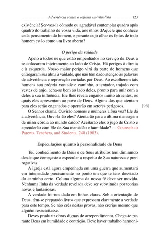 Advertência contra o soﬁsma espiritualista     123

existência! Ser-vos-ia cômodo ou agradável contemplar quadro após
quadro do trabalho de vossa vida, aos olhos dAquele que conhece
cada pensamento do homem, e perante cujo olhar os feitos de todo
homem estão como um livro aberto?

                       O perigo da vaidade
    Apelo a todos os que estão empenhados no serviço de Deus a
se colocarem inteiramente ao lado de Cristo. Há perigos à direita
e à esquerda. Nosso maior perigo virá da parte de homens que
entregaram sua alma à vaidade, que não têm dado atenção às palavras
de advertência e reprovação enviadas por Deus. Ao escolherem tais
homens sua própria vontade e caminho, o tentador, trajado com
vestes de anjo, acha-se bem ao lado deles, pronto para unir com a
deles a sua inﬂuência. Ele lhes revela enganos muito atraentes, os
quais eles apresentam ao povo de Deus. Alguns dos que atentam
para eles serão enganados e operarão em setores perigosos.          [96]
    O Senhor chama. Ouvirão homens e mulheres a Sua voz? Ele dá
a advertência. Ouvi-la-ão eles? Atentarão para a última mensagem
de misericórdia ao mundo caído? Aceitarão eles o jugo de Cristo e
aprenderão com Ele de Sua mansidão e humildade? — Counsels to
Parents, Teachers, and Students, 240 (1903).

        Especulações quanto à personalidade de Deus
    Teu conhecimento de Deus e de Seus atributos tem diminuído
desde que começaste a especular a respeito de Sua natureza e prer-
rogativas.
    A igreja está agora empenhada em uma guerra que aumentará
em intensidade precisamente no ponto em que te tens desviado
do caminho certo. Coluna alguma da nossa fé deve ser movida.
Nenhuma linha da verdade revelada deve ser substituída por teorias
novas e fantasiosas.
    A verdade foi-nos dada em linhas claras. Sob a orientação de
Deus, têm-se preparado livros que expressam claramente a verdade
para este tempo. Se não crês nestas provas, não crerias mesmo que
alguém ressuscitasse.
    Deves produzir obras dignas de arrependimento. Chega-te pe-
rante Deus em humildade e contrição. Deve haver trabalho harmoni-
 