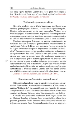 124                      Medicina e Salvação

      oso entre o povo de Deus. Cumpre-nos saber quem há de seguir a
      luz. “Se o Senhor é Deus, segui-O; se é Baal, segui-o.” — Counsels
      to Parents, Teachers, and Students, 247 (1903).

                      Teorias sutis com respeito a Deus
         Ninguém vos leve, com artifício, à crença de que Deus é uma
     essência que impregna a Natureza. Tal idéia é um capcioso engano.
     Estejam todos precavidos contra estas suposições. Vestidas com
     belas roupagens, estas teorias sutis preparam o caminho para erros
     maiores que, uma vez aceitos, levarão até mesmo crentes conscientes
     na verdade a se desviarem de sua ﬁrmeza, para as falsas doutrinas.
         Precisamos examinar, de tempos em tempos, conjuntamente, as
     razões de nossa fé. É essencial que estudemos cuidadosamente as
     verdades da Palavra de Deus; pois lemos que “alguns apostatarão
     da fé, por obedecerem a espíritos enganadores e a ensinos de demô-
     nios”. Estamos em grave perigo quando consideramos levianamente
     qualquer verdade; pois então a mente se abre para o erro. Devemos
     atentar para como e o que ouvimos. Não precisamos buscar enten-
     der os argumentos que os homens apresentam em apoio de suas
[97] teorias, quando se pode perceber facilmente que essas teorias não
     estão em harmonia com as Escrituras. Alguns que pensam possuir
     conhecimento cientíﬁco, estão, por meio de suas interpretações, apre-
     sentando idéias errôneas tanto da Ciência como da Bíblia. Deixai
     que a Bíblia resolva cada questão essencial à salvação do homem.
     — Counsels to Parents, Teachers, and Students, 25 (1904).

                Destruídos o refreamento e o controle moral
          Não somos chamados a entrar em controvérsia com os que de-
      fendem falsas teorias. A controvérsia é improdutiva. Cristo jamais a
      aceitou. “Está escrito”, é a arma utilizada pelo Redentor do mundo.
      Apeguemo-nos à Palavra. Deixemos que o Senhor Jesus e Seus men-
      sageiros testiﬁquem. Sabemos que o Seu testemunho é verdadeiro.
          Cristo Se acha sobre todas as obras de Sua Criação. Guiou Ele
      os ﬁlhos de Israel na coluna de fogo, enquanto Seus olhos viam
      presente, passado e futuro. Ele deve ser reconhecido e honrado por
      todos os que amam a Deus. Seus mandamentos devem ser reverenci-
 