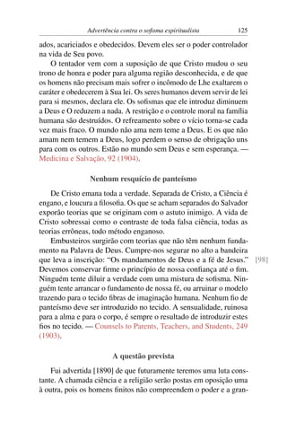 Advertência contra o soﬁsma espiritualista       125

ados, acariciados e obedecidos. Devem eles ser o poder controlador
na vida de Seu povo.
    O tentador vem com a suposição de que Cristo mudou o seu
trono de honra e poder para alguma região desconhecida, e de que
os homens não precisam mais sofrer o incômodo de Lhe exaltarem o
caráter e obedecerem à Sua lei. Os seres humanos devem servir de lei
para si mesmos, declara ele. Os soﬁsmas que ele introduz diminuem
a Deus e O reduzem a nada. A restrição e o controle moral na família
humana são destruídos. O refreamento sobre o vício torna-se cada
vez mais fraco. O mundo não ama nem teme a Deus. E os que não
amam nem temem a Deus, logo perdem o senso de obrigação uns
para com os outros. Estão no mundo sem Deus e sem esperança. —
Medicina e Salvação, 92 (1904).

                Nenhum resquício de panteísmo
    De Cristo emana toda a verdade. Separada de Cristo, a Ciência é
engano, e loucura a ﬁlosoﬁa. Os que se acham separados do Salvador
exporão teorias que se originam com o astuto inimigo. A vida de
Cristo sobressai como o contraste de toda falsa ciência, todas as
teorias errôneas, todo método enganoso.
    Embusteiros surgirão com teorias que não têm nenhum funda-
mento na Palavra de Deus. Cumpre-nos segurar no alto a bandeira
que leva a inscrição: “Os mandamentos de Deus e a fé de Jesus.” [98]
Devemos conservar ﬁrme o princípio de nossa conﬁança até o ﬁm.
Ninguém tente diluir a verdade com uma mistura de soﬁsma. Nin-
guém tente arrancar o fundamento de nossa fé, ou arruinar o modelo
trazendo para o tecido ﬁbras de imaginação humana. Nenhum ﬁo de
panteísmo deve ser introduzido no tecido. A sensualidade, ruinosa
para a alma e para o corpo, é sempre o resultado de introduzir estes
ﬁos no tecido. — Counsels to Parents, Teachers, and Students, 249
(1903).

                        A questão prevista
    Fui advertida [1890] de que futuramente teremos uma luta cons-
tante. A chamada ciência e a religião serão postas em oposição uma
à outra, pois os homens ﬁnitos não compreendem o poder e a gran-
 