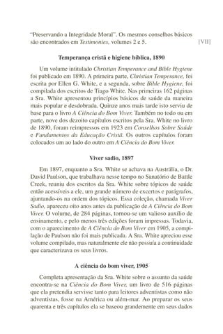 “Preservando a Integridade Moral”. Os mesmos conselhos básicos
são encontrados em Testimonies, volumes 2 e 5.                 [VII]

           Temperança cristã e higiene bíblica, 1890
    Um volume intitulado Christian Temperance and Bible Hygiene
foi publicado em 1890. A primeira parte, Christian Temperance, foi
escrita por Ellen G. White, e a segunda, sobre Bible Hygiene, foi
compilada dos escritos de Tiago White. Nas primeiras 162 páginas
a Sra. White apresentou princípios básicos de saúde da maneira
mais popular e desdobrada. Quinze anos mais tarde isto serviu de
base para o livro A Ciência do Bom Viver. Também no todo ou em
parte, nove dos dezoito capítulos escritos pela Sra. White no livro
de 1890, foram reimpressos em 1923 em Conselhos Sobre Saúde
e Fundamentos da Educação Cristã. Os outros capítulos foram
colocados um ao lado do outro em A Ciência do Bom Viver.

                        Viver sadio, 1897
    Em 1897, enquanto a Sra. White se achava na Austrália, o Dr.
David Paulson, que trabalhava nesse tempo no Sanatório de Battle
Creek, reuniu dos escritos da Sra. White sobre tópicos de saúde
então acessíveis a ele, um grande número de excertos e parágrafos,
ajuntando-os na ordem dos tópicos. Essa coleção, chamada Viver
Sadio, apareceu oito anos antes da publicação de A Ciência do Bom
Viver. O volume, de 284 páginas, tornou-se um valioso auxílio de
ensinamento, e pelo menos três edições foram impressas. Todavia,
com o aparecimento de A Ciência do Bom Viver em 1905, a compi-
lação de Paulson não foi mais publicada. A Sra. White apreciou esse
volume compilado, mas naturalmente ele não possuía a continuidade
que caracterizava os seus livros.

                  A ciência do bom viver, 1905
   Completa apresentação da Sra. White sobre o assunto da saúde
encontra-se na Ciência do Bom Viver, um livro de 516 páginas
que ela pretendia servisse tanto para leitores adventistas como não
adventistas, fosse na América ou além-mar. Ao preparar os seus
quarenta e três capítulos ela se baseou grandemente em seus dados
 