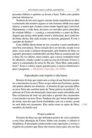 Advertência contra o soﬁsma espiritualista        127

presentes hábitos e opiniões os levam a fazer. Todos estes podem
precisar reformar-se.
    Nenhum de nós está seguro, mesmo tendo experiência na obra,
e certamente não estamos seguros se não tivermos obtido essa expe-
riência, a menos que vivamos como vendo Aquele que é invisível.
Diariamente, a toda hora, devemos ser movidos pelos princípios
da verdade bíblica — a justiça, a misericórdia e o amor de Deus.
Aquele que deseja obter poder moral e intelectual, deve retirá-los
da Fonte divina. Em cada assunto ou decisão, perguntai: É este o
caminho do Senhor?
    Com a Bíblia aberta diante de vós, consultai a razão santiﬁcada e
uma boa consciência. Vosso coração deve ser movido, tocada vossa
alma, vossa razão e intelecto despertados, pelo Espírito de Deus; os
sagrados princípios estabelecidos em Sua Palavra comunicarão luz
à alma. Eu vos aﬁrmo, meus irmãos, que a nossa verdadeira fonte
de sabedoria, virtude e poder se acha na cruz do Calvário. Cristo é o
autor e o consumador de nossa fé. Ele diz: “Sem Mim, nada podeis
fazer.” Jesus é a única segura garantia para o sucesso intelectual e
para o progresso. — Medicina e Salvação, 16 (1890).

            Especulações com respeito à vida futura
    Homens há hoje que expressam a crença de que haverá casamen-
tos e nascimentos na nova Terra; os que crêem nas Escrituras, porém,
não podem admitir tais doutrinas. A doutrina de que nascerão ﬁlhos
na nova Terra não constitui parte da “ﬁrme palavra da profecia”. As
palavras de Cristo são demasiado claras para serem entendidas mal.
Elas esclarecem de uma vez por todas a questão dos casamentos
e nascimentos na nova Terra. Nenhum dos que forem despertados
da morte, nem dos que forem trasladados sem ver a morte, casará
ou será dado em casamento. Eles serão como os anjos de Deus, [100]
membros da família real.

                         Pregai a palavra
    Gostaria de dizer aos que defendem pontos de vista contrários
a esta clara aﬁrmação de Cristo: Sobre este assunto, o silêncio é
eloqüência. É presunção condescender com suposições e teorias a
respeito de assuntos que Deus não tornou claros para nós em Sua
 