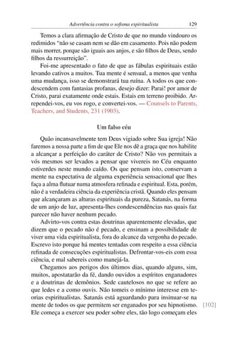 Advertência contra o soﬁsma espiritualista        129

    Temos a clara aﬁrmação de Cristo de que no mundo vindouro os
redimidos “não se casam nem se dão em casamento. Pois não podem
mais morrer, porque são iguais aos anjos, e são ﬁlhos de Deus, sendo
ﬁlhos da ressurreição”.
    Foi-me apresentado o fato de que as fábulas espirituais estão
levando cativos a muitos. Tua mente é sensual, a menos que venha
uma mudança, isso se demonstrará tua ruína. A todos os que con-
descendem com fantasias profanas, desejo dizer: Parai! por amor de
Cristo, parai exatamente onde estais. Estais em terreno proibido. Ar-
rependei-vos, eu vos rogo, e convertei-vos. — Counsels to Parents,
Teachers, and Students, 231 (1903).

                           Um falso céu
    Quão incansavelmente tem Deus vigiado sobre Sua igreja! Não
faremos a nossa parte a ﬁm de que Ele nos dê a graça que nos habilite
a alcançar a perfeição do caráter de Cristo? Não vos permitais a
vós mesmos ser levados a pensar que vivereis no Céu enquanto
estiverdes neste mundo caído. Os que pensam isto, conservam a
mente na expectativa de alguma experiência sensacional que lhes
faça a alma ﬂutuar numa atmosfera reﬁnada e espiritual. Esta, porém,
não é a verdadeira ciência da experiência cristã. Quando eles pensam
que alcançaram as alturas espirituais da pureza, Satanás, na forma
de um anjo de luz, apresenta-lhes condescendências nas quais faz
parecer não haver nenhum pecado.
    Advirto-vos contra estas doutrinas aparentemente elevadas, que
dizem que o pecado não é pecado, e ensinam a possibilidade de
viver uma vida espiritualista, fora do alcance da vergonha do pecado.
Escrevo isto porque há mentes tentadas com respeito a essa ciência
reﬁnada de consecuções espiritualistas. Defrontar-vos-eis com essa
ciência, e mal sabereis como manejá-la.
    Chegamos aos perigos dos últimos dias, quando alguns, sim,
muitos, apostatarão da fé, dando ouvidos a espíritos enganadores
e a doutrinas de demônios. Sede cautelosos no que se refere ao
que ledes e a como ouvis. Não tomeis o mínimo interesse em te-
orias espiritualistas. Satanás está aguardando para insinuar-se na
mente de todos os que permitem ser enganados por seu hipnotismo. [102]
Ele começa a exercer seu poder sobre eles, tão logo começam eles
 