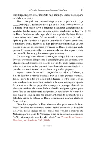 Advertência contra o soﬁsma espiritualista   131

que ninguém precise ser induzido pelo inimigo, a levar outros para
caminhos tortuosos.
    Tenho carregado um pesado fardo por causa da publicação de _-
____. Acho que o Senhor permitiu que este assunto se desenvolvesse
a ﬁm de levar nosso povo a entender e valorizar corretamente as
verdades fundamentais que, como um povo, recebemos da Palavra [103]
de Deus. Precisamos saber que não temos seguido fábulas artiﬁcial-
mente compostas. Nosso Pai nos manda recordar os dias passados,
após os quais travamos um grande combate de aﬂições, ao sermos
iluminados. Tenho recebido as mais preciosas conﬁrmações de que
nossas primeiras experiências provieram de Deus. Desejo que cada
pessoa do nosso povo saiba, como eu sei, da maneira segura e certa
em que o Senhor nos guiou nos tempos passados. ...
    Causa-me grande tristeza ao coração ver que há entre nossos
obreiros quem não compreenda o caráter perigoso das doutrinas que
alguns estão admitindo com relação a Deus. Sei quão perigosos são
estes sentimentos. Antes que eu tivesse dezessete anos de idade, tive
que dar testemunho contra eles diante de grandes grupos. ...
    Agora, dão-se falsas interpretações às verdades da Palavra, a
ﬁm de agradar a mentes iludidas. Faz-se o erro parecer verdade.
Estou instruída a dar um testemunho decidido contra essas teorias
que conduzem ao erro. Sou portadora de uma mensagem oposta
às heresias e soﬁsmas que estão sendo propagados por Satanás. A
vida e os ensinos de nosso Senhor não dão margem alguma para
estas fábulas artiﬁcialmente compostas. A perda da vida eterna é o
preço que se terá de pagar por continuar honrando a superstição e a
falsidade acima da Palavra de Deus, tornando sem nenhum efeito os
Seus ensinos.
    O caráter e o poder de Deus são revelados pelas obras de Suas
mãos. Devemos ver no mundo natural provas do amor e da bondade
de Deus. Essas indicações são dadas para desviar a atenção da
Natureza para o Deus da Natureza, a ﬁm de que sejam entendidos
“o Seu eterno poder e a Sua divindade”. — Counsels to Parents,
Teachers, and Students, 262 (1903).

                             *****
 