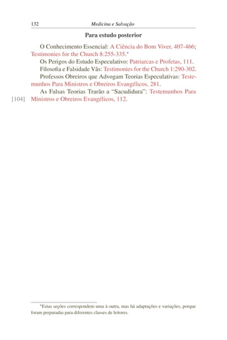 132                          Medicina e Salvação

                                 Para estudo posterior
         O Conhecimento Essencial: A Ciência do Bom Viver, 407-466;
      Testimonies for the Church 8:255-335.*
         Os Perigos do Estudo Especulativo: Patriarcas e Profetas, 111.
         Filosoﬁa e Falsidade Vãs: Testimonies for the Church 1:290-302.
         Professos Obreiros que Advogam Teorias Especulativas: Teste-
      munhos Para Ministros e Obreiros Evangélicos, 281.
         As Falsas Teorias Trarão a “Sacudidura”: Testemunhos Para
[104] Ministros e Obreiros Evangélicos, 112.




             * Estas
                  seções correspondem uma à outra, mas há adaptações e variações, porque
       foram preparadas para diferentes classes de leitores.
 