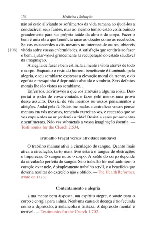 134                      Medicina e Salvação

      não só estão aliviando os sofrimentos da vida humana ao ajudá-los a
      conduzirem seus fardos, mas ao mesmo tempo estão contribuindo
      grandemente para sua própria saúde da alma e do corpo. Fazer o
      bem é uma obra que beneﬁcia tanto ao doador como ao recebedor.
      Se vos esquecerdes a vós mesmos no interesse de outros, obtereis
[106] vitória sobre vossas enfermidades. A satisfação que sentireis ao fazer
      o bem, ajudar-vos-á grandemente na recuperação do estado saudável
      da imaginação.
          A alegria de fazer o bem estimula a mente e vibra através de todo
      o corpo. Enquanto o rosto do homem beneﬁcente é iluminado pela
      alegria, e seu semblante expressa a elevação moral da mente, o do
      egoísta e mesquinho é deprimido, abatido e sombrio. Seus defeitos
      morais lhe são vistos no semblante. ...
          Enfermos, advirto-vos a que vos atrevais a alguma coisa. Des-
      pertai o poder de vossa vontade, e fazei pelo menos uma prova
      desse assunto. Desviai de vós mesmos os vossos pensamentos e
      afeições. Andai pela fé. Estais inclinados a centralizar vossos pensa-
      mentos em vós mesmos, temendo exercitar-vos, e receando que se
      vos expuserdes ao ar perdereis a vida? Resisti a esses pensamentos
      e sentimentos. Não vos submetais a vossa imaginação doentia. —
      Testimonies for the Church 2:534.

                   Trabalho braçal versus atividade saudável
           O trabalho manual ativa a circulação do sangue. Quanto mais
       ativa a circulação, tanto mais livre estará o sangue de obstruções
       e impurezas. O sangue nutre o corpo. A saúde do corpo depende
       da circulação perfeita do sangue. Se o trabalho for realizado sem o
       coração estar nele, é simplesmente trabalho servil, e o benefício que
       deveria resultar do exercício não é obtido. — The Health Reformer,
       Maio de 1873.

                            Contentamento e alegria
           Uma mente bem disposta, um espírito alegre, é saúde para o
       corpo e energia para a alma. Nenhuma causa de doença é tão fecunda
       como a depressão, a melancolia e tristeza. A depressão mental é
       terrível. — Testimonies for the Church 1:702.
 