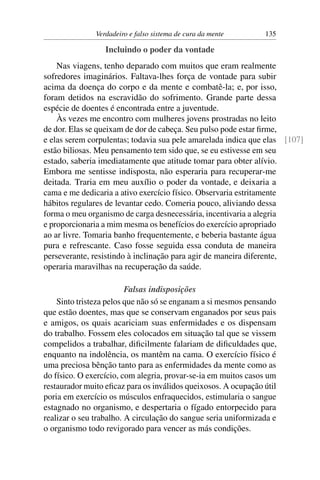 Verdadeiro e falso sistema de cura da mente      135

                  Incluindo o poder da vontade
    Nas viagens, tenho deparado com muitos que eram realmente
sofredores imaginários. Faltava-lhes força de vontade para subir
acima da doença do corpo e da mente e combatê-la; e, por isso,
foram detidos na escravidão do sofrimento. Grande parte dessa
espécie de doentes é encontrada entre a juventude.
    Às vezes me encontro com mulheres jovens prostradas no leito
de dor. Elas se queixam de dor de cabeça. Seu pulso pode estar ﬁrme,
e elas serem corpulentas; todavia sua pele amarelada indica que elas [107]
estão biliosas. Meu pensamento tem sido que, se eu estivesse em seu
estado, saberia imediatamente que atitude tomar para obter alívio.
Embora me sentisse indisposta, não esperaria para recuperar-me
deitada. Traria em meu auxílio o poder da vontade, e deixaria a
cama e me dedicaria a ativo exercício físico. Observaria estritamente
hábitos regulares de levantar cedo. Comeria pouco, aliviando dessa
forma o meu organismo de carga desnecessária, incentivaria a alegria
e proporcionaria a mim mesma os benefícios do exercício apropriado
ao ar livre. Tomaria banho frequentemente, e beberia bastante água
pura e refrescante. Caso fosse seguida essa conduta de maneira
perseverante, resistindo à inclinação para agir de maneira diferente,
operaria maravilhas na recuperação da saúde.

                         Falsas indisposições
    Sinto tristeza pelos que não só se enganam a si mesmos pensando
que estão doentes, mas que se conservam enganados por seus pais
e amigos, os quais acariciam suas enfermidades e os dispensam
do trabalho. Fossem eles colocados em situação tal que se vissem
compelidos a trabalhar, diﬁcilmente falariam de diﬁculdades que,
enquanto na indolência, os mantêm na cama. O exercício físico é
uma preciosa bênção tanto para as enfermidades da mente como as
do físico. O exercício, com alegria, provar-se-ia em muitos casos um
restaurador muito eﬁcaz para os inválidos queixosos. A ocupação útil
poria em exercício os músculos enfraquecidos, estimularia o sangue
estagnado no organismo, e despertaria o fígado entorpecido para
realizar o seu trabalho. A circulação do sangue seria uniformizada e
o organismo todo revigorado para vencer as más condições.
 