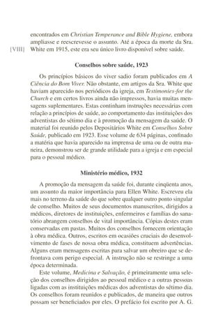 encontrados em Christian Temperance and Bible Hygiene, embora
       ampliasse e reescrevesse o assunto. Até a época da morte da Sra.
[VIII] White em 1915, este era seu único livro disponível sobre saúde.

                         Conselhos sobre saúde, 1923
           Os princípios básicos do viver sadio foram publicados em A
       Ciência do Bom Viver. Não obstante, em artigos da Sra. White que
       haviam aparecido nos periódicos da igreja, em Testimonies-for the
       Church e em certos livros ainda não impressos, havia muitas men-
       sagens suplementares. Estas continham instruções necessárias com
       relação a princípios de saúde, ao comportamento das instituições dos
       adventistas do sétimo dia e à promoção da mensagem da saúde. O
       material foi reunido pelos Depositários White em Conselhos Sobre
       Saúde, publicado em 1923. Esse volume de 634 páginas, conﬁnado
       a matéria que havia aparecido na imprensa de uma ou de outra ma-
       neira, demonstrou ser de grande utilidade para a igreja e em especial
       para o pessoal médico.

                            Ministério médico, 1932
           A promoção da mensagem da saúde foi, durante cinqüenta anos,
       um assunto da maior importância para Ellen White. Escreveu ela
       mais no terreno da saúde do que sobre qualquer outro ponto singular
       de conselho. Muitos de seus documentos manuscritos, dirigidos a
       médicos, diretores de instituições, enfermeiros e famílias do sana-
       tório abrangem conselhos de vital importância. Cópias destes eram
       conservadas em pastas. Muitos dos conselhos fornecem orientação
       à obra médica. Outros, escritos em ocasiões cruciais do desenvol-
       vimento de fases de nossa obra médica, constituem advertências.
       Alguns eram mensagens escritas para salvar um obreiro que se de-
       frontava com perigo especial. A instrução não se restringe a uma
       época determinada.
           Este volume, Medicina e Salvação, é primeiramente uma sele-
       ção dos conselhos dirigidos ao pessoal médico e a outras pessoas
       ligadas com as instituições médicas dos adventistas do sétimo dia.
       Os conselhos foram reunidos e publicados, de maneira que outros
       possam ser beneﬁciados por eles. O prefácio foi escrito por A. G.
 