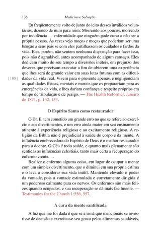 136                      Medicina e Salvação

          Eu freqüentemente volto de junto do leito desses inválidos volun-
      tários, dizendo de mim para mim: Morrendo aos poucos, morrendo
      por indolência — enfermidade que ninguém pode curar a não ser a
      própria pessoa. Às vezes vejo moços e moças que poderiam ser uma
      bênção a seus pais se com eles partilhassem os cuidados e fardos da
      vida. Eles, porém, não sentem nenhuma disposição para fazer isso,
      pois não é agradável, antes acompanhado de algum cansaço. Eles
      dedicam muito do seu tempo a diversões inúteis, em prejuízo dos
      deveres que precisam executar a ﬁm de obterem uma experiência
      que lhes será de grande valor em suas lutas futuras com as diﬁcul-
[108] dades da vida real. Vivem para o presente apenas, e negligenciam
      as qualidades físicas, mentais e morais que os preparariam para as
      emergências da vida, e lhes dariam conﬁança e respeito próprios em
      tempo de tribulação e de perigo. — The Health Reformer, Janeiro
      de 1871, p. 132, 133.

                      O Espírito Santo como restaurador
           O Dr. E. tem cometido um grande erro no que se refere ao exercí-
       cio e aos divertimentos, e um erro ainda maior em seu ensinamento
       atinente à experiência religiosa e ao excitamento religioso. A re-
       ligião da Bíblia não é prejudicial à saúde do corpo e da mente. A
       inﬂuência enobrecedora do Espírito de Deus é o melhor restaurador
       para o doente. O Céu é todo saúde, e quanto mais plenamente são
       sentidas as inﬂuências celestiais, tanto mais certa a recuperação do
       enfermo crente. ...
           Realize o enfermo alguma coisa, em lugar de ocupar a mente
       com um simples divertimento, que o diminui em sua própria estima
       e o leva a considerar sua vida inútil. Mantende elevado o poder
       da vontade, pois a vontade estimulada e corretamente dirigida é
       um poderoso calmante para os nervos. Os enfermos são mais feli-
       zes quando ocupados, e sua recuperação se dá mais facilmente. —
       Testimonies for the Church 1:556, 557.

                          A cura da mente santiﬁcada
           A luz que me foi dada é que se a irmã que mencionais se reves-
       tisse de decisão e exercitasse seu gosto pelos alimentos saudáveis,
 