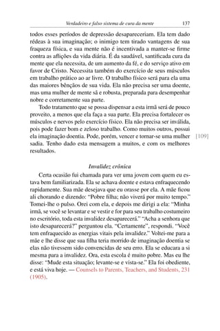 Verdadeiro e falso sistema de cura da mente         137

todos esses períodos de depressão desapareceriam. Ela tem dado
rédeas à sua imaginação; o inimigo tem tirado vantagens de sua
fraqueza física, e sua mente não é incentivada a manter-se ﬁrme
contra as aﬂições da vida diária. É da saudável, santiﬁcada cura da
mente que ela necessita, de um aumento da fé, e do serviço ativo em
favor de Cristo. Necessita também do exercício de seus músculos
em trabalho prático ao ar livre. O trabalho físico será para ela uma
das maiores bênçãos de sua vida. Ela não precisa ser uma doente,
mas uma mulher de mente sã e robusta, preparada para desempenhar
nobre e corretamente sua parte.
    Todo tratamento que se possa dispensar a esta irmã será de pouco
proveito, a menos que ela faça a sua parte. Ela precisa fortalecer os
músculos e nervos pelo exercício físico. Ela não precisa ser inválida,
pois pode fazer bom e zeloso trabalho. Como muitos outros, possui
ela imaginação doentia. Pode, porém, vencer e tornar-se uma mulher [109]
sadia. Tenho dado esta mensagem a muitos, e com os melhores
resultados.

                           Invalidez crônica
    Certa ocasião fui chamada para ver uma jovem com quem eu es-
tava bem familiarizada. Ela se achava doente e estava enfraquecendo
rapidamente. Sua mãe desejava que eu orasse por ela. A mãe ﬁcou
ali chorando e dizendo: “Pobre ﬁlha; não viverá por muito tempo.”
Tomei-lhe o pulso. Orei com ela, e depois me dirigi a ela: “Minha
irmã, se você se levantar e se vestir e for para seu trabalho costumeiro
no escritório, toda esta invalidez desaparecerá.” “Acha a senhora que
isto desaparecerá?” perguntou ela. “Certamente”, respondi. “Você
tem enfraquecido as energias vitais pela invalidez.” Voltei-me para a
mãe e lhe disse que sua ﬁlha teria morrido de imaginação doentia se
elas não tivessem sido convencidas de seu erro. Ela se educara a si
mesma para a invalidez. Ora, esta escola é muito pobre. Mas eu lhe
disse: “Mude esta situação; levante-se e vista-se.” Ela foi obediente,
e está viva hoje. — Counsels to Parents, Teachers, and Students, 231
(1905).
 