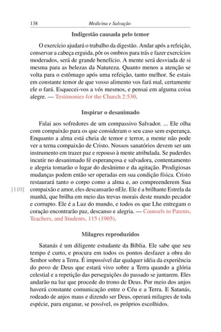 138                      Medicina e Salvação

                         Indigestão causada pelo temor
           O exercício ajudará o trabalho da digestão. Andar após a refeição,
       conservar a cabeça erguida, pôr os ombros para trás e fazer exercícios
       moderados, será de grande benefício. A mente será desviada de si
       mesma para as belezas da Natureza. Quanto menos a atenção se
       volta para o estômago após uma refeição, tanto melhor. Se estais
       em constante temor de que vosso alimento vos fará mal, certamente
       ele o fará. Esquecei-vos a vós mesmos, e pensai em alguma coisa
       alegre. — Testimonies for the Church 2:530.

                             Inspirar o desanimado
          Falai aos sofredores de um compassivo Salvador. ... Ele olha
      com compaixão para os que consideram o seu caso sem esperança.
      Enquanto a alma está cheia de temor e terror, a mente não pode
      ver a terna compaixão de Cristo. Nossos sanatórios devem ser um
      instrumento em trazer paz e repouso à mente atribulada. Se puderdes
      incutir no desanimado fé esperançosa e salvadora, contentamento
      e alegria tomarão o lugar do desânimo e da agitação. Prodigiosas
      mudanças podem então ser operadas em sua condição física. Cristo
      restaurará tanto o corpo como a alma e, ao compreenderem Sua
[110] compaixão e amor, eles descansarão nEle. Ele é a brilhante Estrela da
      manhã, que brilha em meio das trevas morais deste mundo pecador
      e corrupto. Ele é a Luz do mundo, e todos os que Lhe entregam o
      coração encontrarão paz, descanso e alegria. — Counsels to Parents,
      Teachers, and Students, 115 (1905).

                             Milagres reproduzidos
           Satanás é um diligente estudante da Bíblia. Ele sabe que seu
       tempo é curto, e procura em todos os pontos desfazer a obra do
       Senhor sobre a Terra. É impossível dar qualquer idéia da experiência
       do povo de Deus que estará vivo sobre a Terra quando a glória
       celestial e a repetição das perseguições do passado se juntarem. Eles
       andarão na luz que procede do trono de Deus. Por meio dos anjos
       haverá constante comunicação entre o Céu e a Terra. E Satanás,
       rodeado de anjos maus e dizendo ser Deus, operará milagres de toda
       espécie, para enganar, se possível, os próprios escolhidos.
 