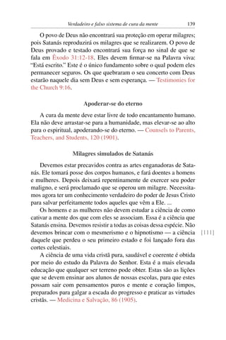 Verdadeiro e falso sistema de cura da mente     139

    O povo de Deus não encontrará sua proteção em operar milagres;
pois Satanás reproduzirá os milagres que se realizarem. O povo de
Deus provado e testado encontrará sua força no sinal de que se
fala em Êxodo 31:12-18. Eles devem ﬁrmar-se na Palavra viva:
“Está escrito.” Este é o único fundamento sobre o qual podem eles
permanecer seguros. Os que quebraram o seu concerto com Deus
estarão naquele dia sem Deus e sem esperança. — Testimonies for
the Church 9:16.

                     Apoderar-se do eterno
   A cura da mente deve estar livre de todo encantamento humano.
Ela não deve arrastar-se para a humanidade, mas elevar-se ao alto
para o espiritual, apoderando-se do eterno. — Counsels to Parents,
Teachers, and Students, 120 (1901).

                Milagres simulados de Satanás
    Devemos estar precavidos contra as artes enganadoras de Sata-
nás. Ele tomará posse dos corpos humanos, e fará doentes a homens
e mulheres. Depois deixará repentinamente de exercer seu poder
maligno, e será proclamado que se operou um milagre. Necessita-
mos agora ter um conhecimento verdadeiro do poder de Jesus Cristo
para salvar perfeitamente todos aqueles que vêm a Ele. ...
    Os homens e as mulheres não devem estudar a ciência de como
cativar a mente dos que com eles se associam. Essa é a ciência que
Satanás ensina. Devemos resistir a todas as coisas dessa espécie. Não
devemos brincar com o mesmerismo e o hipnotismo — a ciência [111]
daquele que perdeu o seu primeiro estado e foi lançado fora das
cortes celestiais.
    A ciência de uma vida cristã pura, saudável e coerente é obtida
por meio do estudo da Palavra do Senhor. Esta é a mais elevada
educação que qualquer ser terreno pode obter. Estas são as lições
que se devem ensinar aos alunos de nossas escolas, para que estes
possam sair com pensamentos puros e mente e coração limpos,
preparados para galgar a escada do progresso e praticar as virtudes
cristãs. — Medicina e Salvação, 86 (1905).
 
