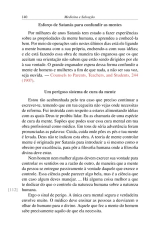 140                      Medicina e Salvação

                 Esforço de Satanás para confundir as mentes
           Por milhares de anos Satanás tem estado a fazer experiências
       sobre as propriedades da mente humana, e aprendeu a conhecê-la
       bem. Por meio de operações sutis nestes últimos dias está ele ligando
       a mente humana com a sua própria, enchendo-a com suas idéias;
       e ele está fazendo essa obra de maneira tão enganosa que os que
       aceitam sua orientação não sabem que estão sendo dirigidos por ele
       à sua vontade. O grande enganador espera dessa forma confundir a
       mente de homens e mulheres a ﬁm de que nada, a não ser sua voz,
       seja ouvida. — Counsels to Parents, Teachers, and Students, 244
       (1907).

                    Um perigoso sistema de cura da mente
          Estou tão acabrunhada pelo teu caso que preciso continuar a
      escrever-te, temendo que em tua cegueira não vejas onde necessitas
      de reforma. Fui instruída com respeito a estares alimentando idéias
      com as quais Deus te proibiu lidar. Eu as chamaria de uma espécie
      de cura da mente. Supões que podes usar essa cura mental em tua
      obra proﬁssional como médico. Em tons de séria advertência foram
      pronunciadas as palavras: Cuida, cuida onde pões os pés e tua mente
      é levada. Deus não te indicou esta obra. A teoria de mente controlar
      mente é originada por Satanás para introduzir a si mesmo como o
      obreiro por excelência, para pôr a ﬁlosoﬁa humana onde a ﬁlosoﬁa
      divina deve estar.
          Nem homem nem mulher alguns devem exercer sua vontade para
      controlar os sentidos ou a razão de outro, de maneira que a mente
      da pessoa se entregue passivamente à vontade daquele que exerce o
      controle. Essa ciência pode parecer algo bela, mas é a ciência que
      em caso algum deves manejar. ... Há alguma coisa melhor a que
      te dedicar do que o controle da natureza humana sobre a natureza
[112] humana.
          Ergo o sinal de perigo. A única cura mental segura e verdadeira
      envolve muito. O médico deve ensinar as pessoas a desviarem o
      olhar do humano para o divino. Aquele que fez a mente do homem
      sabe precisamente aquilo de que ela necessita.
 