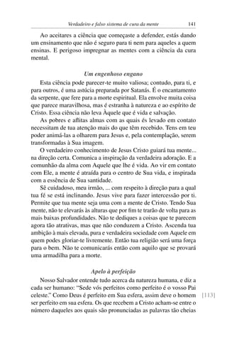 Verdadeiro e falso sistema de cura da mente         141

   Ao aceitares a ciência que começaste a defender, estás dando
um ensinamento que não é seguro para ti nem para aqueles a quem
ensinas. E perigoso impregnar as mentes com a ciência da cura
mental.

                       Um engenhoso engano
    Esta ciência pode parecer-te muito valiosa; contudo, para ti, e
para outros, é uma astúcia preparada por Satanás. É o encantamento
da serpente, que fere para a morte espiritual. Ela envolve muita coisa
que parece maravilhosa, mas é estranha à natureza e ao espírito de
Cristo. Essa ciência não leva Àquele que é vida e salvação.
    As pobres e aﬂitas almas com as quais és levado em contato
necessitam de tua atenção mais do que têm recebido. Tens em teu
poder animá-las a olharem para Jesus e, pela contemplação, serem
transformadas à Sua imagem.
    O verdadeiro conhecimento de Jesus Cristo guiará tua mente...
na direção certa. Comunica a inspiração da verdadeira adoração. E a
comunhão da alma com Aquele que lhe é vida. Ao vir em contato
com Ele, a mente é atraída para o centro de Sua vida, e inspirada
com a essência de Sua santidade.
    Sê cuidadoso, meu irmão, ... com respeito à direção para a qual
tua fé se está inclinando. Jesus vive para fazer intercessão por ti.
Permite que tua mente seja uma com a mente de Cristo. Tendo Sua
mente, não te elevarás às alturas que por ﬁm te trarão de volta para as
mais baixas profundidades. Não te dediques a coisas que te parecem
agora tão atrativas, mas que não conduzem a Cristo. Ascenda tua
ambição à mais elevada, pura e verdadeira sociedade com Aquele em
quem podes gloriar-te livremente. Então tua religião será uma força
para o bem. Não te comunicarás então com aquilo que se provará
uma armadilha para a morte.

                          Apelo à perfeição
    Nosso Salvador entende tudo acerca da natureza humana, e diz a
cada ser humano: “Sede vós perfeitos como perfeito é o vosso Pai
celeste.” Como Deus é perfeito em Sua esfera, assim deve o homem [113]
ser perfeito em sua esfera. Os que recebem a Cristo acham-se entre o
número daqueles aos quais são pronunciadas as palavras tão cheias
 