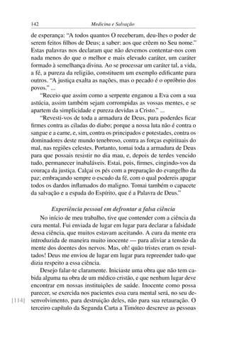 142                      Medicina e Salvação

       de esperança: “A todos quantos O receberam, deu-lhes o poder de
       serem feitos ﬁlhos de Deus; a saber: aos que crêem no Seu nome.”
       Estas palavras nos declaram que não devemos contentar-nos com
       nada menos do que o melhor e mais elevado caráter, um caráter
       formado à semelhança divina. Ao se processar um caráter tal, a vida,
       a fé, a pureza da religião, constituem um exemplo ediﬁcante para
       outros. “A justiça exalta as nações, mas o pecado é o opróbrio dos
       povos.” ...
           “Receio que assim como a serpente enganou a Eva com a sua
       astúcia, assim também sejam corrompidas as vossas mentes, e se
       apartem da simplicidade e pureza devidas a Cristo.” ...
           “Revesti-vos de toda a armadura de Deus, para poderdes ﬁcar
       ﬁrmes contra as ciladas do diabo; porque a nossa luta não é contra o
       sangue e a carne, e, sim, contra os principados e potestades, contra os
       dominadores deste mundo tenebroso, contra as forças espirituais do
       mal, nas regiões celestes. Portanto, tomai toda a armadura de Deus
       para que possais resistir no dia mau, e, depois de terdes vencido
       tudo, permanecer inabaláveis. Estai, pois, ﬁrmes, cingindo-vos da
       couraça da justiça. Calçai os pés com a preparação do evangelho da
       paz; embraçando sempre o escudo da fé, com o qual podereis apagar
       todos os dardos inﬂamados do maligno. Tomai também o capacete
       da salvação e a espada do Espírito, que é a Palavra de Deus.”

               Experiência pessoal em defrontar a falsa ciência
          No início de meu trabalho, tive que contender com a ciência da
      cura mental. Fui enviada de lugar em lugar para declarar a falsidade
      dessa ciência, que muitos estavam aceitando. A cura da mente era
      introduzida de maneira muito inocente — para aliviar a tensão da
      mente dos doentes dos nervos. Mas, oh! quão tristes eram os resul-
      tados! Deus me enviou de lugar em lugar para repreender tudo que
      dizia respeito a essa ciência.
          Desejo falar-te claramente. Iniciaste uma obra que não tem ca-
      bida alguma na obra de um médico cristão, e que nenhum lugar deve
      encontrar em nossas instituições de saúde. Inocente como possa
      parecer, se exercida nos pacientes essa cura mental será, no seu de-
[114] senvolvimento, para destruição deles, não para sua retauração. O
      terceiro capítulo da Segunda Carta a Timóteo descreve as pessoas
 