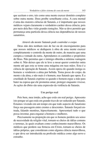 Verdadeiro e falso sistema de cura da mente        143

que aceitam o erro, tais como uma mente exercer domínio completo
sobre outra mente. Deus proíbe semelhante coisa. A cura mental
é uma das maiores ciências de Satanás, e é importante que nossos
médicos vejam claramente o verdadeiro caráter dessa ciência; pois
por meio dela lhes virão grandes tentações. Não se deve permitir que
permaneça uma partícula dessa ciência nas dependências de nossos
sanatórios.

         Através da mente Satanás pode controlar o corpo
    Deus não deu nenhum raio de luz ou de encorajamento para
que nossos médicos se dediquem à obra de uma mente exercer
completamente o controle da mente de outro, de maneira que uma
cumpra a vontade da outra. Aprendamos os caminhos e propósitos
de Deus. Não permitas que o inimigo obtenha a mínima vantagem
sobre ti. Não deixes que ele te leve a ousar querer controlar outra
mente até que esta se torne uma máquina em tuas mãos. Esta é a
ciência de operação de Satanás. Assim opera ele quando instiga os
homens a venderem a alma por bebida. Toma posse do corpo, da
mente e da alma, e não mais é o homem, mas Satanás que opera. E a
crueldade de Satanás exprime-se quando o homem ergue a mão para
bater na esposa que ele prometeu amar, proteger enquanto vivesse.
As ações do ébrio são uma expressão da violência de Satanás.

                           Um perigo real
    Pois bem, meu irmão, acho que estás em real perigo. Apresento
isto porque sei que estás em grande risco de ser seduzido por Satanás.
Estamos vivendo em um tempo em que todo aspecto de fanatismo
força sua passagem entre crentes e descrentes. Satanás forçará en-
trada, falando mentiras, hipocritamente. Apresentará tudo o que
possa inventar, para enganar a homens e mulheres.
    Precisamente na proporção em que os homens perdem seu senso
de necessidade da religião vital, tornam-se cheios de idéias comuns
e terrenas, às quais exaltam como conhecimento maravilhoso. Os
médicos que perdem sua ﬁrmeza em Cristo, tornam-se cheios de
idéias próprias, que consideram como alguma ciência maravilhosa,
e que deva ser introduzida na proﬁssão médica como algo novo e
estranho.
 