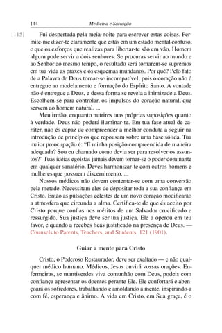 144                     Medicina e Salvação

[115]       Fui despertada pela meia-noite para escrever estas coisas. Per-
        mite-me dizer-te claramente que estás em um estado mental confuso,
        e que os esforços que realizas para libertar-te são em vão. Homem
        algum pode servir a dois senhores. Se procuras servir ao mundo e
        ao Senhor ao mesmo tempo, o resultado será tornarem-se supremos
        em tua vida as praxes e os esquemas mundanos. Por quê? Pelo fato
        de a Palavra de Deus tornar-se incompatível; pois o coração não é
        entregue ao modelamento e formação do Espírito Santo. A vontade
        não é entregue a Deus, e dessa forma se revela a inimizade a Deus.
        Escolhem-se para controlar, os impulsos do coração natural, que
        servem ao homem natural. ...
            Meu irmão, enquanto nutrires tuas próprias suposições quanto
        à verdade, Deus não poderá iluminar-te. Em tua fase atual de ca-
        ráter, não és capaz de compreender a melhor conduta a seguir na
        introdução de princípios que repousam sobre uma base sólida. Tua
        maior preocupação é: “É minha posição compreendida de maneira
        adequada? Sou eu chamado como devia ser para resolver os assun-
        tos?” Tuas idéias egoístas jamais devem tornar-se o poder dominante
        em qualquer sanatório. Deves harmonizar-te com outros homens e
        mulheres que possuem discernimento. ...
            Nossos médicos não devem contentar-se com uma conversão
        pela metade. Necessitam eles de depositar toda a sua conﬁança em
        Cristo. Então as pulsações celestes de um novo coração modiﬁcarão
        a atmosfera que circunda a alma. Certiﬁca-te de que és aceito por
        Cristo porque conﬁas nos méritos de um Salvador cruciﬁcado e
        ressurgido. Sua justiça deve ser tua justiça. Ele a operou em teu
        favor, e quando a recebes ﬁcas justiﬁcado na presença de Deus. —
        Counsels to Parents, Teachers, and Students, 121 (1901).

                           Guiar a mente para Cristo
           Cristo, o Poderoso Restaurador, deve ser exaltado — e não qual-
        quer médico humano. Médicos, Jesus ouvirá vossas orações. En-
        fermeiras, se mantiverdes viva comunhão com Deus, podeis com
        conﬁança apresentar os doentes perante Ele. Ele confortará e aben-
        çoará os sofredores, trabalhando e amoldando a mente, inspirando-a
        com fé, esperança e ânimo. A vida em Cristo, em Sua graça, é o
 