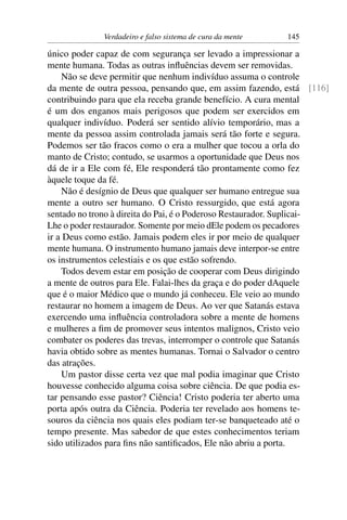 Verdadeiro e falso sistema de cura da mente   145

único poder capaz de com segurança ser levado a impressionar a
mente humana. Todas as outras inﬂuências devem ser removidas.
    Não se deve permitir que nenhum indivíduo assuma o controle
da mente de outra pessoa, pensando que, em assim fazendo, está [116]
contribuindo para que ela receba grande benefício. A cura mental
é um dos enganos mais perigosos que podem ser exercidos em
qualquer indivíduo. Poderá ser sentido alívio temporário, mas a
mente da pessoa assim controlada jamais será tão forte e segura.
Podemos ser tão fracos como o era a mulher que tocou a orla do
manto de Cristo; contudo, se usarmos a oportunidade que Deus nos
dá de ir a Ele com fé, Ele responderá tão prontamente como fez
àquele toque da fé.
    Não é desígnio de Deus que qualquer ser humano entregue sua
mente a outro ser humano. O Cristo ressurgido, que está agora
sentado no trono à direita do Pai, é o Poderoso Restaurador. Suplicai-
Lhe o poder restaurador. Somente por meio dEle podem os pecadores
ir a Deus como estão. Jamais podem eles ir por meio de qualquer
mente humana. O instrumento humano jamais deve interpor-se entre
os instrumentos celestiais e os que estão sofrendo.
    Todos devem estar em posição de cooperar com Deus dirigindo
a mente de outros para Ele. Falai-lhes da graça e do poder dAquele
que é o maior Médico que o mundo já conheceu. Ele veio ao mundo
restaurar no homem a imagem de Deus. Ao ver que Satanás estava
exercendo uma inﬂuência controladora sobre a mente de homens
e mulheres a ﬁm de promover seus intentos malignos, Cristo veio
combater os poderes das trevas, interromper o controle que Satanás
havia obtido sobre as mentes humanas. Tornai o Salvador o centro
das atrações.
    Um pastor disse certa vez que mal podia imaginar que Cristo
houvesse conhecido alguma coisa sobre ciência. De que podia es-
tar pensando esse pastor? Ciência! Cristo poderia ter aberto uma
porta após outra da Ciência. Poderia ter revelado aos homens te-
souros da ciência nos quais eles podiam ter-se banqueteado até o
tempo presente. Mas sabedor de que estes conhecimentos teriam
sido utilizados para ﬁns não santiﬁcados, Ele não abriu a porta.
 